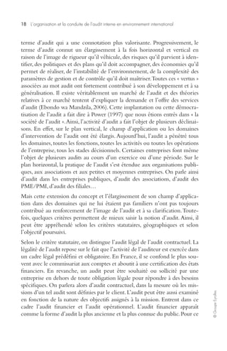 18 L’organisation et la conduite de l’audit interne en environnement international 
© Groupe Eyrolles 
terme d’audit qui a une connotation plus valorisante. Progressivement, le 
terme d’audit connut un élargissement à la fois horizontal et vertical en 
raison de l’image de rigueur qu’il véhicule, des risques qu’il parvient à iden-tifier, 
des politiques et des plans qu’il doit accompagner, des économies qu’il 
permet de réaliser, de l’instabilité de l’environnement, de la complexité des 
paramètres de gestion et de contrôle qu’il doit maîtriser. Toutes ces « vertus » 
associées au mot audit ont fortement contribué à son développement et à sa 
généralisation. Il existe véritablement un marché de l’audit et des théories 
relatives à ce marché tentent d’expliquer la demande et l’offre des services 
d’audit (Ebondo wa Mandzila, 2006). Cette implantation ou cette démocra-tisation 
de l’audit a fait dire à Power (1997) que nous étions entrés dans « la 
société de l’audit ». Ainsi, l’activité d’audit a fait l’objet de plusieurs déclinai-sons. 
En effet, sur le plan vertical, le champ d’application ou les domaines 
d’intervention de l’audit ont été élargis. Aujourd’hui, l’audit a pénétré tous 
les domaines, toutes les fonctions, toutes les activités ou toutes les opérations 
de l’entreprise, tous les stades décisionnels. Certaines entreprises font même 
l’objet de plusieurs audits au cours d’un exercice ou d’une période. Sur le 
plan horizontal, la pratique de l’audit s’est étendue aux organisations publi-ques, 
aux associations et aux petites et moyennes entreprises. On parle ainsi 
d’audit dans les entreprises publiques, d’audit des associations, d’audit des 
PME/PMI, d’audit des filiales… 
Mais cette extension du concept et l’élargissement de son champ d’applica-tion 
dans des domaines qui ne lui étaient pas familiers n’ont pas toujours 
contribué au renforcement de l’image de l’audit et à sa clarification. Toute-fois, 
quelques critères permettent de mieux saisir la notion d’audit. Ainsi, il 
peut être appréhendé selon les critères statutaires, géographiques et selon 
l’objectif poursuivi. 
Selon le critère statutaire, on distingue l’audit légal de l’audit contractuel. La 
légalité de l’audit repose sur le fait que l’activité de l’auditeur est exercée dans 
un cadre légal prédéfini et obligatoire. En France, il se confond le plus sou-vent 
avec le commissariat aux comptes et aboutit à une certification des états 
financiers. En revanche, un audit peut être souhaité ou sollicité par une 
entreprise en dehors de toute obligation légale pour répondre à des besoins 
spécifiques. On parlera alors d’audit contractuel, dans la mesure où les mis-sions 
d’un tel audit sont définies par le client. L’audit peut être aussi examiné 
en fonction de la nature des objectifs assignés à la mission. Entrent dans ce 
cadre l’audit financier et l’audit opérationnel. L’audit financier apparaît 
comme la forme d’audit la plus ancienne et la plus connue du public. Pour ce 
 