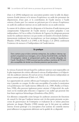 180 La contribution de l’audit interne au processus de gouvernance de l’entreprise 
© Groupe Eyrolles 
Zain et al. (2006) indiquent une association positive entre la taille du dépar-tement 
d’audit interne et le niveau d’expérience en audit des personnes du 
département, d’une part, et la contribution de l’audit interne à l’audit 
externe, d’autre part. Les auteurs ne précisent pas si le niveau d’expérience 
en audit des auditeurs internes est en audit interne ou en audit externe. 
La nature de la relation entre les dirigeants et la fonction d’audit interne peut 
compromettre l’objectivité de l’audit interne et porter préjudice à son 
indépendance. Si l’on se réfère à la théorie de l’agence, les dirigeants peuvent 
inciter les auditeurs internes à ne pas mettre en lumière d’éventuels dysfonc-tionnements 
traduisant leur incompétence ou leurs pratiques frauduleuses. 
Plumlee (1985), Harrell et al. (1989) et Al-Twaijry et al. (2003) confirment 
l’existence de menaces à l’indépendance de l’audit interne. 
En pratique 
Dans certains pays et dans certaines entreprises, les auditeurs internes rap-portent 
uniquement aux managers, ont un champ d’activité limité, une liberté 
d’investigation réduite et entreprennent parfois des activités éloignées de 
l’audit. Harrell et al. (1989) avancent que les auditeurs membres de l’IIA sont 
plus susceptibles de résister aux diverses pressions que les autres. 
Le niveau d’autorité devant lequel les auditeurs internes sont responsables est 
le plus important des critères affectant le niveau d’indépendance et d’objecti-vité 
des auditeurs internes. Et seul un service d’audit interne indépendant est 
perçu comme performant (Clark et al., 1981). 
Les opportunités de carrière offertes par l’entreprise constituent un autre fac-teur 
à prendre en compte. Si elles sont susceptibles d’accroître la motivation 
et la performance de l’audit interne (Albrecht et al., 1988 ; Ridley et Cham-bers, 
1998), elles peuvent également porter atteinte à l’objectivité des audi-teurs 
en les rendant plus réticents à s’opposer à un audité qui pourrait être 
leur futur supérieur hiérarchique (Goodwin et Yeo, 2001). 
Un dilemme comparable existe lorsque les auditeurs assument des fonctions 
de conseil. Le fait que l’auditeur interne soit à la fois partie prenante au pro-cessus 
de gouvernance de l’entreprise et évaluateur de ce même processus 
présente un danger. Plumlee (1985) montre que le fait pour un auditeur 
interne d’avoir participé à la conception d’un système de contrôle interne 
peut influencer ses jugements ultérieurs sur la qualité de ce dispositif. 
 