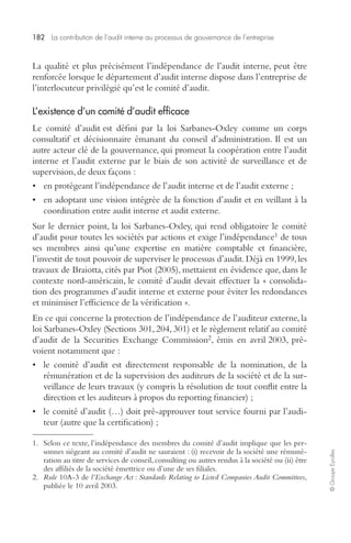 182 La contribution de l’audit interne au processus de gouvernance de l’entreprise 
© Groupe Eyrolles 
La qualité et plus précisément l’indépendance de l’audit interne, peut être 
renforcée lorsque le département d’audit interne dispose dans l’entreprise de 
l’interlocuteur privilégié qu’est le comité d’audit. 
L’existence d’un comité d’audit efficace 
Le comité d’audit est défini par la loi Sarbanes-Oxley comme un corps 
consultatif et décisionnaire émanant du conseil d’administration. Il est un 
autre acteur clé de la gouvernance, qui promeut la coopération entre l’audit 
interne et l’audit externe par le biais de son activité de surveillance et de 
supervision, de deux façons : 
• en protégeant l’indépendance de l’audit interne et de l’audit externe ; 
• en adoptant une vision intégrée de la fonction d’audit et en veillant à la 
coordination entre audit interne et audit externe. 
Sur le dernier point, la loi Sarbanes-Oxley, qui rend obligatoire le comité 
d’audit pour toutes les sociétés par actions et exige l’indépendance1 de tous 
ses membres ainsi qu’une expertise en matière comptable et financière, 
l’investit de tout pouvoir de superviser le processus d’audit. Déjà en 1999, les 
travaux de Braiotta, cités par Piot (2005), mettaient en évidence que, dans le 
contexte nord-américain, le comité d’audit devait effectuer la « consolida-tion 
des programmes d’audit interne et externe pour éviter les redondances 
et minimiser l’efficience de la vérification ». 
En ce qui concerne la protection de l’indépendance de l’auditeur externe, la 
loi Sarbanes-Oxley (Sections 301, 204, 301) et le règlement relatif au comité 
d’audit de la Securities Exchange Commission2, émis en avril 2003, pré-voient 
notamment que : 
• le comité d’audit est directement responsable de la nomination, de la 
rémunération et de la supervision des auditeurs de la société et de la sur-veillance 
de leurs travaux (y compris la résolution de tout conflit entre la 
direction et les auditeurs à propos du reporting financier) ; 
• le comité d’audit (…) doit pré-approuver tout service fourni par l’audi-teur 
(autre que la certification) ; 
1. Selon ce texte, l’indépendance des membres du comité d’audit implique que les per-sonnes 
siégeant au comité d’audit ne sauraient : (i) recevoir de la société une rémuné-ration 
au titre de services de conseil, consulting ou autres rendus à la société ou (ii) être 
des affiliés de la société émettrice ou d’une de ses filiales. 
2. Rule 10A-3 de l’Exchange Act : Standards Relating to Listed Companies Audit Committees, 
publiée le 10 avril 2003. 
 
