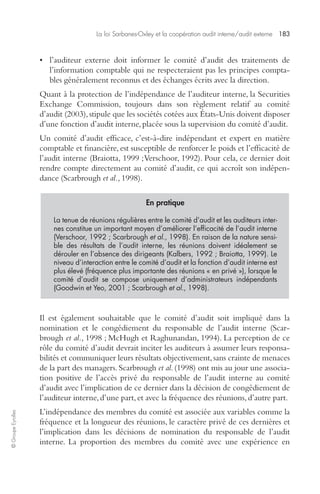 La loi Sarbanes-Oxley et la coopération audit interne/audit externe 183 
© Groupe Eyrolles 
• l’auditeur externe doit informer le comité d’audit des traitements de 
l’information comptable qui ne respecteraient pas les principes compta-bles 
généralement reconnus et des échanges écrits avec la direction. 
Quant à la protection de l’indépendance de l’auditeur interne, la Securities 
Exchange Commission, toujours dans son règlement relatif au comité 
d’audit (2003), stipule que les sociétés cotées aux États-Unis doivent disposer 
d’une fonction d’audit interne, placée sous la supervision du comité d’audit. 
Un comité d’audit efficace, c’est-à-dire indépendant et expert en matière 
comptable et financière, est susceptible de renforcer le poids et l’efficacité de 
l’audit interne (Braiotta, 1999 ; Verschoor, 1992). Pour cela, ce dernier doit 
rendre compte directement au comité d’audit, ce qui accroît son indépen-dance 
(Scarbrough et al., 1998). 
En pratique 
La tenue de réunions régulières entre le comité d’audit et les auditeurs inter-nes 
constitue un important moyen d’améliorer l’efficacité de l’audit interne 
(Verschoor, 1992 ; Scarbrough et al., 1998). En raison de la nature sensi-ble 
des résultats de l’audit interne, les réunions doivent idéalement se 
dérouler en l’absence des dirigeants (Kalbers, 1992 ; Braiotta, 1999). Le 
niveau d’interaction entre le comité d’audit et la fonction d’audit interne est 
plus élevé (fréquence plus importante des réunions « en privé »), lorsque le 
comité d’audit se compose uniquement d’administrateurs indépendants 
(Goodwin et Yeo, 2001 ; Scarbrough et al., 1998). 
Il est également souhaitable que le comité d’audit soit impliqué dans la 
nomination et le congédiement du responsable de l’audit interne (Scar-brough 
et al., 1998 ; McHugh et Raghunandan, 1994). La perception de ce 
rôle du comité d’audit devrait inciter les auditeurs à assumer leurs responsa-bilités 
et communiquer leurs résultats objectivement, sans crainte de menaces 
de la part des managers. Scarbrough et al. (1998) ont mis au jour une associa-tion 
positive de l’accès privé du responsable de l’audit interne au comité 
d’audit avec l’implication de ce dernier dans la décision de congédiement de 
l’auditeur interne, d’une part, et avec la fréquence des réunions, d’autre part. 
L’indépendance des membres du comité est associée aux variables comme la 
fréquence et la longueur des réunions, le caractère privé de ces dernières et 
l’implication dans les décisions de nomination du responsable de l’audit 
interne. La proportion des membres du comité avec une expérience en 
 