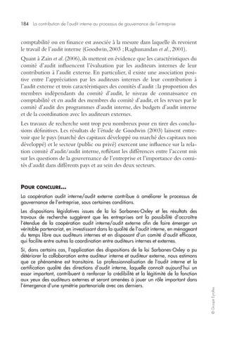 184 La contribution de l’audit interne au processus de gouvernance de l’entreprise 
© Groupe Eyrolles 
comptabilité ou en finance est associée à la mesure dans laquelle ils revoient 
le travail de l’audit interne (Goodwin, 2003 ; Raghunandan et al., 2001). 
Quant à Zain et al. (2006), ils mettent en évidence que les caractéristiques du 
comité d’audit influencent l’évaluation par les auditeurs internes de leur 
contribution à l’audit externe. En particulier, il existe une association posi-tive 
entre l’appréciation par les auditeurs internes de leur contribution à 
l’audit externe et trois caractéristiques des comités d’audit : la proportion des 
membres indépendants du comité d’audit, le niveau de connaissance en 
comptabilité et en audit des membres du comité d’audit, et les revues par le 
comité d’audit des programmes d’audit interne, des budgets d’audit interne 
et de la coordination avec les auditeurs externes. 
Les travaux de recherche sont trop peu nombreux pour en tirer des conclu-sions 
définitives. Les résultats de l’étude de Goodwin (2003) laissent entre-voir 
que le pays (marché des capitaux développé ou marché des capitaux non 
développé) et le secteur (public ou privé) exercent une influence sur la rela-tion 
comité d’audit/audit interne, reflétant les différences entre l’accent mis 
sur les questions de la gouvernance de l’entreprise et l’importance des comi-tés 
d’audit dans différents pays et au sein des deux secteurs. 
POUR CONCLURE… 
La coopération audit interne/audit externe contribue à améliorer le processus de 
gouvernance de l’entreprise, sous certaines conditions. 
Les dispositions législatives issues de la loi Sarbanes-Oxley et les résultats des 
travaux de recherche suggèrent que les entreprises ont la possibilité d’accroître 
l’étendue de la coopération audit interne/audit externe afin de faire émerger un 
véritable partenariat, en investissant dans la qualité de l’audit interne, en ménageant 
du temps libre aux auditeurs internes et en disposant d’un comité d’audit efficace, 
qui facilite entre autres la coordination entre auditeurs internes et externes. 
Si, dans certains cas, l’application des dispositions de la loi Sarbanes-Oxley a pu 
détériorer la collaboration entre auditeur interne et auditeur externe, nous estimons 
que ce phénomène est transitoire. La professionnalisation de l’audit interne et la 
certification qualité des directions d’audit interne, laquelle connaît aujourd’hui un 
essor important, contribuent à renforcer la crédibilité et la légitimité de la fonction 
aux yeux des auditeurs externes et seront amenées à jouer un rôle important dans 
l’émergence d’une symétrie partenariale avec ces derniers. 
 