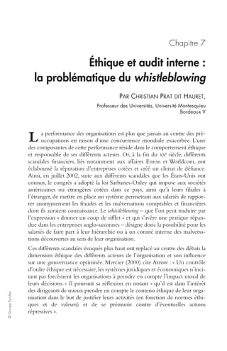 © Groupe Eyrolles 
Chapitre 7 
Éthique et audit interne : 
la problématique du whistleblowing 
PAR CHRISTIAN PRAT DIT HAURET, 
Professeur des Universités, Université Montesquieu 
Bordeaux V 
a performance des organisations est plus que jamais au centre des pré-occupations 
en raison d’une concurrence mondiale exacerbée. L’une 
L 
des composantes de cette performance réside dans le comportement éthique 
et responsable de ses différents acteurs. Or, à la fin du xxe siècle, différents 
scandales financiers, liés notamment aux affaires Enron et Worldcom, ont 
éclaboussé la réputation d’entreprises cotées et créé un climat de défiance. 
Ainsi, en juillet 2002, suite aux différents scandales que les États-Unis ont 
connus, le congrès a adopté la loi Sarbanes-Oxley qui impose aux sociétés 
américaines ou étrangères cotées dans ce pays, ainsi qu’à leurs filiales à 
l’étranger, de mettre en place un système permettant aux salariés de rappor-ter 
anonymement les fraudes et les malversations comptables et financières 
dont ils auraient connaissance. Le whistleblowing – que l’on peut traduire par 
l’expression « donner un coup de sifflet » et qui s’avère une pratique répan-due 
dans les entreprises anglo-saxonnes – désigne donc la possibilité pour les 
salariés de faire part à leur hiérarchie ou à un comité interne des malversa-tions 
découvertes au sein de leur organisation. 
Ces différents scandales évoqués plus haut ont replacé au centre des débats la 
dimension éthique des différents acteurs de l’organisation et son influence 
sur une gouvernance optimisée. Mercier (2000) cite Arrow : « Un contrôle 
d’ordre éthique est nécessaire, les systèmes juridiques et économiques n’inci-tant 
pas forcément les organisations à prendre en compte l’impact moral de 
leurs décisions. » Il poursuit sa réflexion en notant « qu’il est dans l’intérêt 
des dirigeants de mieux prendre en compte le contenu éthique de leur orga-nisation 
dans le but de justifier leurs activités (en fonction de normes éthi-ques 
et de valeurs) et de se prémunir contre d’éventuelles actions 
répressives ». 
 