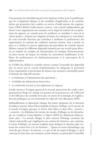 186 La contribution de l’audit interne au processus de gouvernance de l’entreprise 
© Groupe Eyrolles 
L’instauration du whistleblowing par la loi Sarbanes-Oxley pose la problémati-que 
de sa légitimité éthique et des modalités d’application et de contrôle, 
tâches qui pourraient être confiées au service d’audit interne des organisa-tions. 
L’IfAcI définit l’audit interne comme « une activité indépendante qui 
donne à une organisation une assurance sur le degré de maîtrise de ses opéra-tions, 
lui apporte ses conseils pour les améliorer et contribue à créer de la 
valeur ajoutée ». Depuis une vingtaine d’années, les entreprises se sont dotées 
de cette nouvelle fonction qui contribue à améliorer la performance des 
organisations. La mission des auditeurs internes consiste ainsi à mettre en 
place et à vérifier la correcte application des procédures de contrôle interne 
définies comme les différents dispositifs instaurés par une société pour détec-ter, 
en matière de comptes, de rémunération, de stratégie, d’investissement, 
ou bien encore de risques, les fraudes, les couvertures insuffisantes, la fai-blesse 
des performances, les dysfonctionnements et le non-respect de la 
réglementation. 
Le COSO, lui, définit le contrôle interne comme l’ensemble des dispositifs 
mis en oeuvre par le conseil d’administration, les dirigeants, le personnel 
d’une organisation et permettant de donner une assurance raisonnable quant 
à l’atteinte des objectifs suivants : 
• la réalisation et l’optimisation des opérations ; 
• la fiabilité des informations financières ; 
• la conformité aux lois et aux règlements en vigueur. 
L’audit interne, à l’origine garant de la sécurité (protection des actifs) a pro-gressivement 
élargi son champ à la garantie de la permanence, de l’efficacité 
et de l’efficience du contrôle de la mise en oeuvre de la stratégie, de l’applica-tion 
des politiques, en vue d’atteindre les objectifs visés (Bouquin, 2000). 
Indéniablement, la dimension éthique fait partie intégrante de la fonction 
d’auditeur interne. Selon l’Encyclopédie Larousse, l’éthique est la mesure de 
la morale. L’origine grecque se trouve dans êthicos et dans êthos, « moeurs », 
« caractère ». La définition des termes de morale, d’éthique ou de déontolo-gie 
est complexe. Canto-Sperber et Ogien (2004) les définissent distincte-ment 
ainsi : « La morale désigne le plus souvent l’héritage commun des 
valeurs universelles qui s’appliquent aux actions des hommes ; par contraste, 
le terme d’éthique est souvent employé pour désigner le domaine plus res-treint 
des actions liées à la vie humaine… Quant au terme déontologie, qui 
vient du grec deonta, « les devoirs », ce qui est dû ou requis, il désigne ce qu’il 
convient de faire dans une situation sociale donnée, en particulier l’ensemble 
 