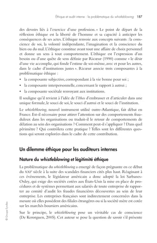Éthique et audit interne : la problématique du whistleblowing 187 
© Groupe Eyrolles 
des devoirs liés à l’exercice d’une profession. » Le point de départ de la 
réflexion éthique est la liberté de l’homme et sa capacité à anticiper les 
conséquences de ses actes. L’éthique renvoie aux concepts suivants : la cons-cience 
de soi, la volonté indépendante, l’imagination et la conscience du 
bien ou du mal. L’éthique constitue avant tout une affaire de choix personnel 
et donne un sens à tout comportement. L’éthique est l’expression d’un 
besoin ou d’une quête de sens définie par Ricoeur (1990) comme « le désir 
d’une vie accomplie, qui fonde l’estime de soi-même, avec et pour les autres, 
dans le cadre d’institutions justes ». Ricoeur associe trois composantes à la 
problématique éthique : 
• la composante subjective, correspondant à la vie bonne pour soi ; 
• la composante interpersonnelle, concernant le rapport à autrui ; 
• la composante sociétale renvoyant aux institutions. 
Il souligne qu’il revient à l’idée de l’êthos d’embrasser et d’articuler dans une 
unique formule, le souci de soi, le souci d’autrui et le souci de l’institution. 
Le whistleblowing, nouvel instrument utilisé outre-Atlantique, fait débat en 
France. Est-il nécessaire pour attirer l’attention sur des comportements frau-duleux 
dans les organisations ou traduit-il le retour de comportements de 
délation au sein des organisations ? Comment peut-il s’appliquer ? Dans quel 
périmètre ? Qui contrôlera cette pratique ? Telles sont les différentes ques-tions 
qui seront explorées dans le cadre de cette contribution. 
Un dilemme éthique pour les auditeurs internes 
Nature du whistleblowing et légitimité éthique 
La problématique du whistleblowing a emergé de façon prégnante en ce début 
du XXIe siècle à la suite des scandales financiers cités plus haut. Réagissant à 
ces événements, le législateur américain a donc adopté la loi Sarbanes- 
Oxley, qui exige des sociétés cotées aux États-Unis la mise en place de pro-cédures 
et de systèmes permettant aux salariés de toute entreprise de rappor-ter 
au comité d’audit les fraudes financières découvertes au sein de leur 
entreprise. Les entreprises françaises sont indirectement concernées dans la 
mesure où elles possèdent des filiales étrangères ou si la société mère est cotée 
sur les marchés boursiers américains. 
Sur le principe, le whistleblowing pose un véritable cas de conscience 
(De Kerorguen, 2005). Cet auteur se pose la question de savoir s’il présente 
 