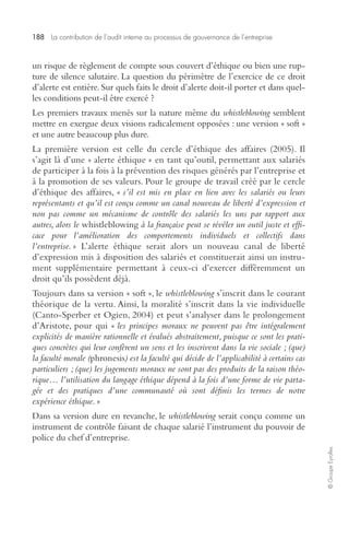 188 La contribution de l’audit interne au processus de gouvernance de l’entreprise 
© Groupe Eyrolles 
un risque de règlement de compte sous couvert d’éthique ou bien une rup-ture 
de silence salutaire. La question du périmètre de l’exercice de ce droit 
d’alerte est entière. Sur quels faits le droit d’alerte doit-il porter et dans quel-les 
conditions peut-il être exercé ? 
Les premiers travaux menés sur la nature même du whistleblowing semblent 
mettre en exergue deux visions radicalement opposées : une version « soft » 
et une autre beaucoup plus dure. 
La première version est celle du cercle d’éthique des affaires (2005). Il 
s’agit là d’une « alerte éthique » en tant qu’outil, permettant aux salariés 
de participer à la fois à la prévention des risques générés par l’entreprise et 
à la promotion de ses valeurs. Pour le groupe de travail créé par le cercle 
d’éthique des affaires, « s’il est mis en place en lien avec les salariés ou leurs 
représentants et qu’il est conçu comme un canal nouveau de liberté d’expression et 
non pas comme un mécanisme de contrôle des salariés les uns par rapport aux 
autres, alors le whistleblowing à la française peut se révéler un outil juste et effi-cace 
pour l’amélioration des comportements individuels et collectifs dans 
l’entreprise. » L’alerte éthique serait alors un nouveau canal de liberté 
d’expression mis à disposition des salariés et constituerait ainsi un instru-ment 
supplémentaire permettant à ceux-ci d’exercer différemment un 
droit qu’ils possèdent déjà. 
Toujours dans sa version « soft », le whistleblowing s’inscrit dans le courant 
théorique de la vertu. Ainsi, la moralité s’inscrit dans la vie individuelle 
(Canto-Sperber et Ogien, 2004) et peut s’analyser dans le prolongement 
d’Aristote, pour qui « les principes moraux ne peuvent pas être intégralement 
explicités de manière rationnelle et évalués abstraitement, puisque ce sont les prati-ques 
concrètes qui leur confèrent un sens et les inscrivent dans la vie sociale ; (que) 
la faculté morale (phronesis) est la faculté qui décide de l’applicabilité à certains cas 
particuliers ; (que) les jugements moraux ne sont pas des produits de la raison théo-rique… 
l’utilisation du langage éthique dépend à la fois d’une forme de vie parta-gée 
et des pratiques d’une communauté où sont définis les termes de notre 
expérience éthique. » 
Dans sa version dure en revanche, le whistleblowing serait conçu comme un 
instrument de contrôle faisant de chaque salarié l’instrument du pouvoir de 
police du chef d’entreprise. 
 