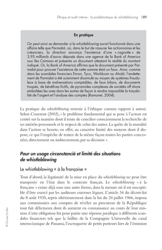 Éthique et audit interne : la problématique du whistleblowing 189 
© Groupe Eyrolles 
En pratique 
On peut ainsi se demander si le whistleblowing aurait fonctionné dans une 
affaire telle que Parmalat, où, dans le but de rassurer les actionnaires et les 
créanciers, la direction annonça l’existence d’une « cagnotte » de 
3,95 milliards d’euros déposés dans une agence de la Bank of America 
aux îles Caïmans et présenta un document attestant la réalité du montant 
indiqué. Or, la Bank of America affirma que le document présenté par Par-malat 
pour prouver l’existence de cette somme était un faux. Ainsi, comme 
dans les scandales financiers Enron, Tyco, Worldcom ou Ahold, l’endette-ment 
de Parmalat a été sciemment dissimulé au moyen de systèmes fraudu-leux 
à base de malversations comptables, de faux bilans, de documents 
truqués, de bénéfices fictifs, de pyramides complexes de sociétés off shore 
emboîtées les unes dans les autres de façon à rendre impossible la traçabi-lité 
de l’argent et l’analyse des comptes (Ramonet, 2004). 
La pratique du whistleblowing renvoie à l’éthique comme rapport à autrui. 
Selon Courrent (2002), « le problème fondamental qui se pose à l’acteur est 
centré sur la manière dont il tente de concilier consciemment la recherche de 
ses intérêts personnels et le respect de celui des autres. La quête de la moralité 
dans l’action se heurte, en effet, au caractère limité des moyens dont il dis-pose, 
ce qui l’empêche de traiter de la même façon toutes les parties concer-nées, 
directement ou indirectement, par sa décision ». 
Pour un usage circonstancié et limité des situations 
de whistleblowing 
Le whistleblowing « à la française » 
Tout d’abord, la légitimité de la mise en place du whistleblowing ne peut être 
transposée en l’état dans le contexte français. Le whistleblowing « à la 
française » existe déjà sous une autre forme, dans la mesure où il est suscepti-ble 
d’être exercé par les auditeurs externes légaux. L’article 34 du décret-loi 
du 8 août 1935, repris ultérieurement dans la loi du 24 juillet 1966, imposa 
aux commissaires aux comptes de révéler au procureur de la République 
tout fait délictueux dont ils auraient eu connaissance au cours de leur mis-sion. 
Cette obligation fut pour partie une réponse juridique à différents scan-dales 
financiers tels que la faillite de la Compagnie Universelle du canal 
interocéanique de Panama, l’escroquerie de petits porteurs lors de l’émission 
 