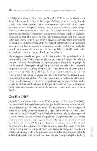 190 La contribution de l’audit interne au processus de gouvernance de l’entreprise 
© Groupe Eyrolles 
d’obligations dans l’affaire Foncière/Stavisky, l’affaire de la Gazette du 
Franc/Hanau ou la faillite de la banque d’affaires Oustric. L’obligation de 
révéler tout fait délictueux donna une dimension nouvelle à la fonction de 
commissaire aux comptes (Chaput, 1999). Selon ce dernier, « cette obliga-tion 
fut controversée en ce qu’elle dépassait le simple mandat donné par les 
actionnaires. Ainsi les commissaires aux comptes voyaient s’imposer la recon-naissance 
de leur objectivité, puisque leur intervention n’était plus à usage 
interne, ni même limitée à des intérêts privés. Ils devenaient des instruments 
de défense de l’intérêt général et du respect de l’ordre public ». Une question 
qui se pose est donc de savoir s’il est nécessaire que la possibilité de révéler les 
faits délictueux soit offerte aux salariés alors que la loi confie déjà cette tâche 
aux auditeurs externes depuis plus de soixante-dix ans. 
De Kerorguen (2005) souligne que, du côté syndical, François Fayol, secré-taire 
général de CFDT-Cadres est résolument opposé à l’esprit de délation 
qui existe dans le whistleblowing à l’anglo-saxonne et illustre ses propos par le 
cas du comité d’entreprise Kingfisher qui a rejeté ces méthodes. Il reprend 
les propos de Patrick Jampy, délégué CFDT chez Shell France pour qui, « il 
est hors de question de mettre en place une police interne. Le lanceur 
d’alerte est là pour aider les cadres à se tirer d’un mauvais pas quand ils con-naissent 
un dilemme éthique. Nous ne voulons pas de boîtes aux lettres ano-nymes 
ou de numéro vert à travers lesquels on peut dénoncer à tout va. Le 
signalement d’un fait délictueux ne doit pas être anonyme, mais la confiden-tialité 
doit être assurée. Le mode de traitement doit être correctement 
établi ». 
Que dit la CNIL ? 
Selon la Commission Nationale de l’Informatique et des Libertés (CNIL), 
les dispositifs d’alerte professionnelle tels que le whistleblowing ne sont ni pré-vus, 
ni interdits par le Code du travail. Elle recommande que ces dispositifs 
aient un caractère complémentaire aux dispositifs existants, un champ res-treint 
et un usage facultatif. Tout d’abord, elle recommande que les dispositifs 
d’alerte soient conçus comme uniquement complémentaires aux autres 
modes d’alerte dans l’entreprise, comme ceux des représentants du personnel 
dans le cas du lancement de la procédure d’alerte en cas de faits de nature à 
compromettre la continuité de l’exploitation ou ceux dont dispose le com-missaire 
aux comptes, qui peut également lancer la procédure d’alerte ou 
révéler au procureur de la République tout délit. De plus, toujours selon la 
CNIL, le dispositif d’alerte doit être limité dans le champ. La légitimité de ce 
 