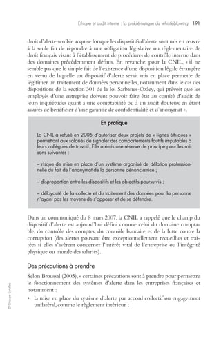 Éthique et audit interne : la problématique du whistleblowing 191 
© Groupe Eyrolles 
droit d’alerte semble acquise lorsque les dispositifs d’alerte sont mis en oeuvre 
à la seule fin de répondre à une obligation législative ou réglementaire de 
droit français visant à l’établissement de procédures de contrôle interne dans 
des domaines précédemment définis. En revanche, pour la CNIL, « il ne 
semble pas que le simple fait de l’existence d’une disposition légale étrangère 
en vertu de laquelle un dispositif d’alerte serait mis en place permette de 
légitimer un traitement de données personnelles, notamment dans le cas des 
dispositions de la section 301 de la loi Sarbanes-Oxley, qui prévoit que les 
employés d’une entreprise doivent pouvoir faire état au comité d’audit de 
leurs inquiétudes quant à une comptabilité ou à un audit douteux en étant 
assurés de bénéficier d’une garantie de confidentialité et d’anonymat ». 
En pratique 
La CNIL a refusé en 2005 d’autoriser deux projets de « lignes éthiques » 
permettant aux salariés de signaler des comportements fautifs imputables à 
leurs collègues de travail. Elle a émis une réserve de principe pour les rai-sons 
suivantes : 
– risque de mise en place d’un système organisé de délation profession-nelle 
du fait de l’anonymat de la personne dénonciatrice ; 
– disproportion entre les dispositifs et les objectifs poursuivis ; 
– déloyauté de la collecte et du traitement des données pour la personne 
n’ayant pas les moyens de s’opposer et de se défendre. 
Dans un communiqué du 8 mars 2007, la CNIL a rappelé que le champ du 
dispositif d’alerte est aujourd’hui défini comme celui du domaine compta-ble, 
du contrôle des comptes, du contrôle bancaire et de la lutte contre la 
corruption (des alertes pouvant être exceptionnellement recueillies et trai-tées 
si elles s’avèrent concerner l’intérêt vital de l’entreprise ou l’intégrité 
physique ou morale des salariés). 
Des précautions à prendre 
Selon Broussal (2005), « certaines précautions sont à prendre pour permettre 
le fonctionnement des systèmes d’alerte dans les entreprises françaises et 
notamment : 
• la mise en place du système d’alerte par accord collectif ou engagement 
unilatéral, comme le règlement intérieur ; 
 