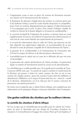 192 La contribution de l’audit interne au processus de gouvernance de l’entreprise 
© Groupe Eyrolles 
• l’organisation, avant sa mise en place, de sessions de formation ouvertes 
aux salariés sur le fonctionnement du système ; 
• la limitation du domaine d’application du système au contenu prévu par 
la loi Sarbanes-Oxley, à savoir les seules fraudes financières et comptables, 
pour éviter un système disproportionné par rapport à l’objectif poursuivi 
et l’accompagner par la mise en place d’un comité d’éthique capable de 
vérifier la véracité de la fraude alléguée et d’assurer la confidentialité ; 
• le caractère facultatif de l’utilisation du système, ce dernier étant un canal 
supplémentaire d’exercice de la liberté d’expression des salariés, laissant en 
tout état de cause toute latitude aux représentants du personnel ; 
• le recueil des informations dans le cadre de l’alerte qui reposent sur des 
faits objectifs sans appréciation subjective, en recommandant de ne pas 
dévoiler le nom du présumé coupable dès le déclenchement de l’alerte ; 
• la garantie de la confidentialité et le bannissement de l’anonymat afin 
d’éviter les risques de dérives et de dénonciations calomnieuses ; 
• la possibilité pour le salarié mis en cause de se défendre, dès que son nom 
est promulgué ; 
• la protection des salariés déclencheurs de l’alerte, étendue à la protection 
légale en matière de harcèlement moral ou sexuel ou de discrimination. 
Le whistleblowing ne semble possible que s’il est guidé par la moralité de l’acte. 
Courrent (2002) note que « la notion de respect constitue le motif moral de 
la décision, qui pousse à traiter les autres comme des fins en soi et non 
comme des simples moyens : pour être morale, l’action doit être délibérée et 
désintéressée. Délibérée, car le respect d’autrui doit être un – sinon le – motif 
de la décision ; désintéressée, car il ne doit pas être le moyen conscient de 
poursuivre son intérêt personnel ». 
En outre, rien n’empêche que ce droit d’alerte éthique soit complété par une 
information sur les pratiques éthiques vertueuses identifiées dans l’entreprise. 
Une gestion maîtrisée des situations par les auditeurs internes 
Le contrôle des situations d’alerte éthique 
Si l’on accepte que le whistleblowing soit possible pour les salariés de l’entre-prise, 
on peut se demander qui sera chargé de l’encadrer, d’analyser les 
situations et éventuellement d’engager des actions. Pour qu’il soit légitime, il 
 