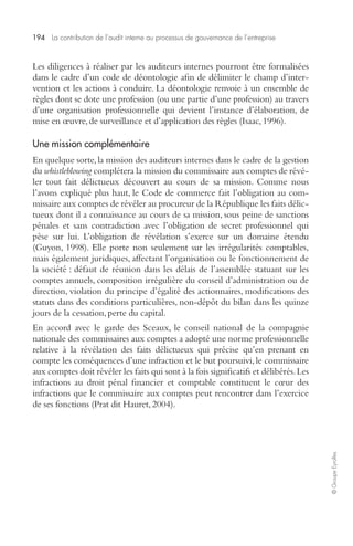 194 La contribution de l’audit interne au processus de gouvernance de l’entreprise 
© Groupe Eyrolles 
Les diligences à réaliser par les auditeurs internes pourront être formalisées 
dans le cadre d’un code de déontologie afin de délimiter le champ d’inter-vention 
et les actions à conduire. La déontologie renvoie à un ensemble de 
règles dont se dote une profession (ou une partie d’une profession) au travers 
d’une organisation professionnelle qui devient l’instance d’élaboration, de 
mise en oeuvre, de surveillance et d’application des règles (Isaac, 1996). 
Une mission complémentaire 
En quelque sorte, la mission des auditeurs internes dans le cadre de la gestion 
du whistleblowing complétera la mission du commissaire aux comptes de révé-ler 
tout fait délictueux découvert au cours de sa mission. Comme nous 
l’avons expliqué plus haut, le Code de commerce fait l’obligation au com-missaire 
aux comptes de révéler au procureur de la République les faits délic-tueux 
dont il a connaissance au cours de sa mission, sous peine de sanctions 
pénales et sans contradiction avec l’obligation de secret professionnel qui 
pèse sur lui. L’obligation de révélation s’exerce sur un domaine étendu 
(Guyon, 1998). Elle porte non seulement sur les irrégularités comptables, 
mais également juridiques, affectant l’organisation ou le fonctionnement de 
la société : défaut de réunion dans les délais de l’assemblée statuant sur les 
comptes annuels, composition irrégulière du conseil d’administration ou de 
direction, violation du principe d’égalité des actionnaires, modifications des 
statuts dans des conditions particulières, non-dépôt du bilan dans les quinze 
jours de la cessation, perte du capital. 
En accord avec le garde des Sceaux, le conseil national de la compagnie 
nationale des commissaires aux comptes a adopté une norme professionnelle 
relative à la révélation des faits délictueux qui précise qu’en prenant en 
compte les conséquences d’une infraction et le but poursuivi, le commissaire 
aux comptes doit révéler les faits qui sont à la fois significatifs et délibérés. Les 
infractions au droit pénal financier et comptable constituent le coeur des 
infractions que le commissaire aux comptes peut rencontrer dans l’exercice 
de ses fonctions (Prat dit Hauret, 2004). 
 