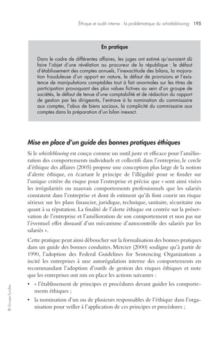 Éthique et audit interne : la problématique du whistleblowing 195 
© Groupe Eyrolles 
En pratique 
Dans le cadre de différentes affaires, les juges ont estimé qu’auraient dû 
faire l’objet d’une révélation au procureur de la république : le défaut 
d’établissement des comptes annuels, l’inexactitude des bilans, la majora-tion 
frauduleuse d’un apport en nature, le défaut de provisions et l’exis-tence 
de manipulations comptables tout à fait anormales sur les titres de 
participation provoquant des plus values fictives au sein d’un groupe de 
sociétés, le défaut de tenue d’une comptabilité et de rédaction du rapport 
de gestion par les dirigeants, l’entrave à la nomination du commissaire 
aux comptes, l’abus de biens sociaux, la complicité du commissaire aux 
comptes dans la préparation d’un bilan inexact. 
Mise en place d’un guide des bonnes pratiques éthiques 
Si le whistleblowing est conçu comme un outil juste et efficace pour l’amélio-ration 
des comportements individuels et collectifs dans l’entreprise, le cercle 
d’éthique des affaires (2005) propose une conception plus large de la notion 
d’alerte éthique, en écartant le principe de l’illégalité pour se fonder sur 
l’unique critère du risque pour l’entreprise et précise que « sont ainsi visées 
les irrégularités ou mauvais comportements professionnels que les salariés 
constatent dans l’entreprise et dont ils estiment qu’ils font courir un risque 
sérieux sur les plans financier, juridique, technique, sanitaire, sécuritaire ou 
quant à sa réputation. La finalité de l’alerte éthique est centrée sur la préser-vation 
de l’entreprise et l’amélioration de son comportement et non pas sur 
l’éventuel effet dissuasif d’un mécanisme d’autocontrôle des salariés par les 
salariés ». 
Cette pratique peut ainsi déboucher sur la formalisation des bonnes pratiques 
dans un guide des bonnes conduites. Mercier (2000) souligne qu’à partir de 
1990, l’adoption des Federal Guidelines for Sentencing Organizations a 
incité les entreprises à une autorégulation interne des comportements en 
recommandant l’adoption d’outils de gestion des risques éthiques et note 
que les entreprises ont mis en place les actions suivantes : 
• « l’établissement de principes et procédures devant guider les comporte-ments 
éthiques ; 
• la nomination d’un ou de plusieurs responsables de l’éthique dans l’orga-nisation 
pour veiller à l’application de ces principes et procédures ; 
 