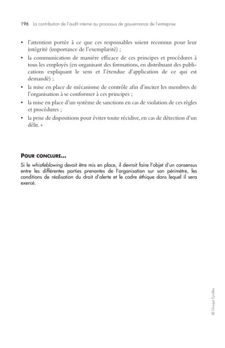 196 La contribution de l’audit interne au processus de gouvernance de l’entreprise 
© Groupe Eyrolles 
• l’attention portée à ce que ces responsables soient reconnus pour leur 
intégrité (importance de l’exemplarité) ; 
• la communication de manière efficace de ces principes et procédures à 
tous les employés (en organisant des formations, en distribuant des publi-cations 
expliquant le sens et l’étendue d’application de ce qui est 
demandé) ; 
• la mise en place de mécanisme de contrôle afin d’inciter les membres de 
l’organisation à se conformer à ces principes ; 
• la mise en place d’un système de sanctions en cas de violation de ces règles 
et procédures ; 
• la prise de dispositions pour éviter toute récidive, en cas de détection d’un 
délit. » 
POUR CONCLURE… 
Si le whistleblowing devait être mis en place, il devrait faire l’objet d’un consensus 
entre les différentes parties prenantes de l’organisation sur son périmètre, les 
conditions de réalisation du droit d’alerte et le cadre éthique dans lequel il sera 
exercé. 
 