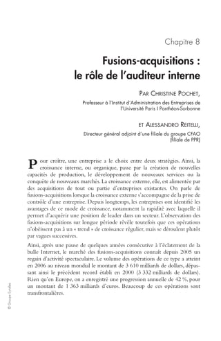 © Groupe Eyrolles 
Chapitre 8 
Fusions-acquisitions : 
le rôle de l’auditeur interne 
PAR CHRISTINE POCHET, 
Professeur à l’Institut d’Administration des Entreprises de 
l’Université Paris I Panthéon-Sorbonne 
ET ALESSANDRO REITELLI, 
Directeur général adjoint d’une filiale du groupe CFAO 
(filiale de PPR) 
our croître, une entreprise a le choix entre deux stratégies. Ainsi, la 
croissance interne, ou organique, passe par la création de nouvelles 
P 
capacités de production, le développement de nouveaux services ou la 
conquête de nouveaux marchés. La croissance externe, elle, est alimentée par 
des acquisitions de tout ou partie d’entreprises existantes. On parle de 
fusions-acquisitions lorsque la croissance externe s’accompagne de la prise de 
contrôle d’une entreprise. Depuis longtemps, les entreprises ont identifié les 
avantages de ce mode de croissance, notamment la rapidité avec laquelle il 
permet d’acquérir une position de leader dans un secteur. L’observation des 
fusions-acquisitions sur longue période révèle toutefois que ces opérations 
n’obéissent pas à un « trend » de croissance régulier, mais se déroulent plutôt 
par vagues successives. 
Ainsi, après une pause de quelques années consécutive à l’éclatement de la 
bulle Internet, le marché des fusions-acquisitions connaît depuis 2005 un 
regain d’activité spectaculaire. Le volume des opérations de ce type a atteint 
en 2006 au niveau mondial le montant de 3 610 milliards de dollars, dépas-sant 
ainsi le précédent record établi en 2000 (3 332 milliards de dollars). 
Rien qu’en Europe, on a enregistré une progression annuelle de 42 %, pour 
un montant de 1 363 milliards d’euros. Beaucoup de ces opérations sont 
transfrontalières. 
 