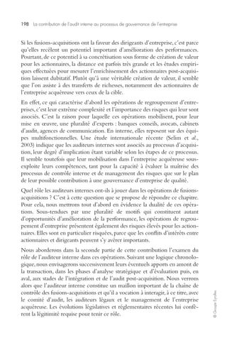 198 La contribution de l’audit interne au processus de gouvernance de l’entreprise 
© Groupe Eyrolles 
Si les fusions-acquisitions ont la faveur des dirigeants d’entreprise, c’est parce 
qu’elles recèlent un potentiel important d’amélioration des performances. 
Pourtant, de ce potentiel à sa concrétisation sous forme de création de valeur 
pour les actionnaires, la distance est parfois très grande et les études empiri-ques 
effectuées pour mesurer l’enrichissement des actionnaires post-acquisi-tion 
laissent dubitatif. Plutôt qu’à une véritable création de valeur, il semble 
que l’on assiste à des transferts de richesses, notamment des actionnaires de 
l’entreprise acquéreuse vers ceux de la cible. 
En effet, ce qui caractérise d’abord les opérations de regroupement d’entre-prises, 
c’est leur extrême complexité et l’importance des risques qui leur sont 
associés. C’est la raison pour laquelle ces opérations mobilisent, pour leur 
mise en oeuvre, une pluralité d’experts : banques conseils, avocats, cabinets 
d’audit, agences de communication. En interne, elles reposent sur des équi-pes 
multifonctionnelles. Une étude internationale récente (Selim et al., 
2003) indique que les auditeurs internes sont associés au processus d’acquisi-tion, 
leur degré d’implication étant variable selon les étapes de ce processus. 
Il semble toutefois que leur mobilisation dans l’entreprise acquéreuse sous-exploite 
leurs compétences, tant pour la capacité à évaluer la maîtrise des 
processus de contrôle interne et de management des risques que sur le plan 
de leur possible contribution à une gouvernance d’entreprise de qualité. 
Quel rôle les auditeurs internes ont-ils à jouer dans les opérations de fusions-acquisitions 
? C’est à cette question que se propose de répondre ce chapitre. 
Pour cela, nous mettrons tout d’abord en évidence la dualité de ces opéra-tions. 
Sous-tendues par une pluralité de motifs qui constituent autant 
d’opportunités d’amélioration de la performance, les opérations de regrou-pement 
d’entreprise présentent également des risques élevés pour les action-naires. 
Elles sont en particulier risquées, parce que les conflits d’intérêts entre 
actionnaires et dirigeants peuvent s’y avérer importants. 
Nous aborderons dans la seconde partie de cette contribution l’examen du 
rôle de l’auditeur interne dans ces opérations. Suivant une logique chronolo-gique, 
nous envisagerons successivement leurs éventuels apports en amont de 
la transaction, dans les phases d’analyse stratégique et d’évaluation puis, en 
aval, aux stades de l’intégration et de l’audit post-acquisition. Nous verrons 
alors que l’auditeur interne constitue un maillon important de la chaîne de 
contrôle des fusions-acquisitions et qu’il a vocation à interagir, à ce titre, avec 
le comité d’audit, les auditeurs légaux et le management de l’entreprise 
acquéreuse. Les évolutions législatives et réglementaires récentes lui confè-rent 
la légitimité requise pour tenir ce rôle. 
 
