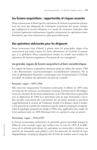 Fusions-acquisitions : le rôle de l’auditeur interne 199 
© Groupe Eyrolles 
Les fusions-acquisitions : opportunités et risques associés 
Nous verrons tout d’abord que les opérations de fusions-acquisitions présen-tent 
aux yeux des dirigeants de l’entreprise acquéreuse des atouts certains, 
qui expliquent le recours fréquent à ce mode de croissance. Toutefois, elles 
s’avèrent également extrêmement risquées, notamment les opérations trans-frontalières, 
qui nous intéressent ici plus particulièrement. 
Des opérations séduisantes pour les dirigeants 
Nous retracerons tout d’abord à grands traits les principales étapes d’un 
mouvement qui tend, comme les autres dimensions de l’activité économi-que, 
à se globaliser. Nous examinerons ensuite les motifs sous-tendant les 
opérations de fusions-acquisitions d’un point de vue managérial. 
Les grandes vagues de fusions-acquisitions et leurs caractéristiques 
Les vagues de fusions-acquisitions obéissent jusqu’au milieu des années 1980 
à des déterminants macroéconomiques essentiellement nationaux. Par la 
suite, la globalisation financière va provoquer une synchronisation à l’échelle 
mondiale du rythme des opérations de prise de contrôle. 
Première vague : 1897-1904 
Elle concerne uniquement l’économie américaine et débute en 1897, dans 
un contexte de croissance économique soutenue, favorisée par le développe-ment 
des chemins de fer transcontinentaux et de l’électrification et prend fin 
avec la dépression de 1904. Les opérations sont de type horizontal, c’est-à-dire 
qu’elles concernent des concurrents sur un même marché et touchent 
majoritairement le secteur de l’industrie lourde. Ces fusions visent à renfor-cer 
le pouvoir de marché des entreprises qui les initient (merging for monopoly), 
selon la typologie proposée par Stigler (1950). Une application très souple de 
la loi antitrust votée en 1890 (Sherman Act) en a permis la mise en oeuvre. 
Deuxième vague : 1916-1929 
Le boom économique postérieur à la première guerre mondiale marque le 
début de cette seconde vague qui s’achève avec la crise de 1929. À la diffé-rence 
de la période précédente, les opérations ne visent plus à renforcer un 
pouvoir de monopole, mais plutôt à créer des structures de marché de type 
oligopolistique (merging for oligopoly) afin d’éviter de tomber sous le coup des 
 