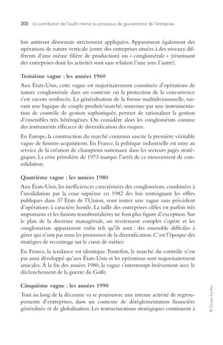 200 La contribution de l’audit interne au processus de gouvernance de l’entreprise 
© Groupe Eyrolles 
lois antitrust désormais strictement appliquées. Apparaissent également des 
opérations de nature verticale (entre des entreprises situées à des niveaux dif-férents 
d’une même filière de production) ou « conglomérale » (réunissant 
des entreprises dont les activités sont sans relation l’une avec l’autre). 
Troisième vague : les années 1960 
Aux États-Unis, cette vague est majoritairement constituée d’opérations de 
nature conglomérale dans un contexte où la protection de la concurrence 
s’est encore renforcée. La généralisation de la forme multidivisionnelle, sui-vant 
une logique de couple produit/marché, soutenue par une instrumenta-tion 
de contrôle de gestion sophistiquée, permet de rationaliser la gestion 
d’ensembles très hétérogènes. On considère alors les conglomérats comme 
des instruments efficaces de diversification des risques. 
En Europe, la construction du marché commun suscite la première véritable 
vague de fusions-acquisitions. En France, la politique industrielle est mise au 
service de la création de champions nationaux dans les secteurs jugés straté-giques. 
La crise pétrolière de 1973 marque l’arrêt de ce mouvement de con-solidation. 
Quatrième vague : les années 1980 
Aux États-Unis, les inefficiences caractérisées des conglomérats, combinées à 
l’invalidation par la cour suprême en 1982 des lois restreignant les offres 
publiques dans 37 États de l’Union, vont initier une vague sans précédent 
d’opérations à caractère hostile. La taille des entreprises cibles est parfois très 
importante et les fusions transfrontalières ne font plus figure d’exception. Sur 
le plan de la doctrine managériale, un revirement complet s’opère et les 
conglomérats apparaissent enfin tels qu’ils sont : des ensemble difficiles à 
gérer qui n’ont pas tenu les promesses de la diversification. C’est l’époque des 
stratégies de recentrage sur le coeur de métier. 
En France, la tendance est identique. Toutefois, le marché du contrôle n’est 
pas aussi développé qu’aux États-Unis et les opérations sont majoritairement 
amicales. À la fin des années 1980, la vague s’interrompt brièvement avec le 
déclenchement de la guerre du Golfe. 
Cinquième vague : les années 1990 
Tout au long de la décennie va se poursuivre une intense activité de regrou-pements 
d’entreprises, dans un contexte de déréglementation financière 
généralisée et de globalisation. Les restructurations stratégiques continuent à 
 