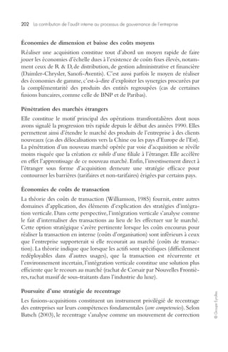 202 La contribution de l’audit interne au processus de gouvernance de l’entreprise 
© Groupe Eyrolles 
Économies de dimension et baisse des coûts moyens 
Réaliser une acquisition constitue tout d’abord un moyen rapide de faire 
jouer les économies d’échelle dues à l’existence de coûts fixes élevés, notam-ment 
ceux de R & D, de distribution, de gestion administrative et financière 
(Daimler-Chrysler, Sanofi-Aventis). C’est aussi parfois le moyen de réaliser 
des économies de gamme, c’est-à-dire d’exploiter les synergies procurées par 
la complémentarité des produits des entités regroupées (cas de certaines 
fusions bancaires, comme celle de BNP et de Paribas). 
Pénétration des marchés étrangers 
Elle constitue le motif principal des opérations transfrontalières dont nous 
avons signalé la progression très rapide depuis le début des années 1990. Elles 
permettent ainsi d’étendre le marché des produits de l’entreprise à des clients 
nouveaux (cas des délocalisations vers la Chine ou les pays d’Europe de l’Est). 
La pénétration d’un nouveau marché opérée par voie d’acquisition se révèle 
moins risquée que la création ex nihilo d’une filiale à l’étranger. Elle accélère 
en effet l’apprentissage de ce nouveau marché. Enfin, l’investissement direct à 
l’étranger sous forme d’acquisition demeure une stratégie efficace pour 
contourner les barrières (tarifaires et non-tarifaires) érigées par certains pays. 
Économies de coûts de transaction 
La théorie des coûts de transaction (Williamson, 1985) fournit, entre autres 
domaines d’application, des éléments d’explication des stratégies d’intégra-tion 
verticale. Dans cette perspective, l’intégration verticale s’analyse comme 
le fait d’internaliser des transactions au lieu de les effectuer sur le marché. 
Cette option stratégique s’avère pertinente lorsque les coûts encourus pour 
réaliser la transaction en interne (coûts d’organisation) sont inférieurs à ceux 
que l’entreprise supporterait si elle recourait au marché (coûts de transac-tion). 
La théorie indique que lorsque les actifs sont spécifiques (difficilement 
redéployables dans d’autres usages), que la transaction est récurrente et 
l’environnement incertain, l’intégration verticale constitue une solution plus 
efficiente que le recours au marché (rachat de Corsair par Nouvelles Frontiè-res, 
rachat massif de sous-traitants dans l’industrie du luxe). 
Poursuite d’une stratégie de recentrage 
Les fusions-acquisitions constituent un instrument privilégié de recentrage 
des entreprises sur leurs compétences fondamentales (core competencies). Selon 
Batsch (2003), le recentrage s’analyse comme un mouvement de correction 
 