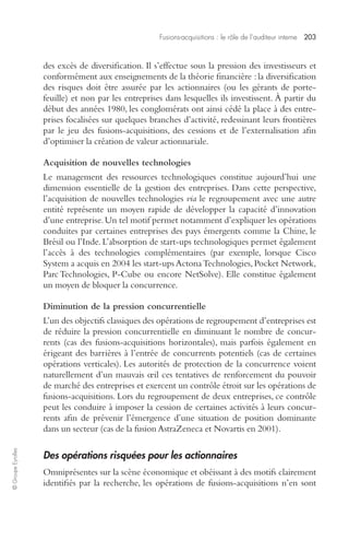 Fusions-acquisitions : le rôle de l’auditeur interne 203 
© Groupe Eyrolles 
des excès de diversification. Il s’effectue sous la pression des investisseurs et 
conformément aux enseignements de la théorie financière : la diversification 
des risques doit être assurée par les actionnaires (ou les gérants de porte-feuille) 
et non par les entreprises dans lesquelles ils investissent. À partir du 
début des années 1980, les conglomérats ont ainsi cédé la place à des entre-prises 
focalisées sur quelques branches d’activité, redessinant leurs frontières 
par le jeu des fusions-acquisitions, des cessions et de l’externalisation afin 
d’optimiser la création de valeur actionnariale. 
Acquisition de nouvelles technologies 
Le management des ressources technologiques constitue aujourd’hui une 
dimension essentielle de la gestion des entreprises. Dans cette perspective, 
l’acquisition de nouvelles technologies via le regroupement avec une autre 
entité représente un moyen rapide de développer la capacité d’innovation 
d’une entreprise. Un tel motif permet notamment d’expliquer les opérations 
conduites par certaines entreprises des pays émergents comme la Chine, le 
Brésil ou l’Inde. L’absorption de start-ups technologiques permet également 
l’accès à des technologies complémentaires (par exemple, lorsque Cisco 
System a acquis en 2004 les start-ups Actona Technologies, Pocket Network, 
Parc Technologies, P-Cube ou encore NetSolve). Elle constitue également 
un moyen de bloquer la concurrence. 
Diminution de la pression concurrentielle 
L’un des objectifs classiques des opérations de regroupement d’entreprises est 
de réduire la pression concurrentielle en diminuant le nombre de concur-rents 
(cas des fusions-acquisitions horizontales), mais parfois également en 
érigeant des barrières à l’entrée de concurrents potentiels (cas de certaines 
opérations verticales). Les autorités de protection de la concurrence voient 
naturellement d’un mauvais oeil ces tentatives de renforcement du pouvoir 
de marché des entreprises et exercent un contrôle étroit sur les opérations de 
fusions-acquisitions. Lors du regroupement de deux entreprises, ce contrôle 
peut les conduire à imposer la cession de certaines activités à leurs concur-rents 
afin de prévenir l’émergence d’une situation de position dominante 
dans un secteur (cas de la fusion AstraZeneca et Novartis en 2001). 
Des opérations risquées pour les actionnaires 
Omniprésentes sur la scène économique et obéissant à des motifs clairement 
identifiés par la recherche, les opérations de fusions-acquisitions n’en sont 
 