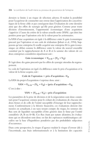 206 La contribution de l’audit interne au processus de gouvernance de l’entreprise 
© Groupe Eyrolles 
derniers se limite à un risque de sélection adverse. Il traduit la possibilité 
pour l’acquéreur de commettre une erreur dans l’appréciation des caractéris-tiques 
de la firme cible et par conséquent dans l’évaluation de cette dernière 
ainsi que des effets de synergie qu’elle peut générer. Comme pour toute 
décision d’investissement, l’opportunité économique d’une acquisition 
s’apprécie à l’aune du critère de la valeur actuelle nette (VAN) ; qui doit être 
positive pour que l’opération crée de la valeur pour les actionnaires. 
La VAN d’une acquisition est égale à la différence entre le gain économique 
procuré par l’opération et son coût de réalisation (Jobart et al., 1994). Sup-posons 
qu’une entreprise A veuille acquérir une entreprise B. Le gain écono-mique 
est défini comme la différence entre la valeur du nouvel ensemble 
constitué par le rapprochement de A et B et la somme des valeurs de ces 
deux entreprises considérées séparément soit : 
Gain économique = VA+B – (VA + VB) 
Il s’agit donc des gains procurés par les effets de synergie attendus du regrou-pement. 
Le coût de l’opération est égal à la différence entre le prix d’acquisition et la 
valeur de la firme acquise, soit : 
Coût de l’opération = prix d’acquisition - VB 
La VAN du projet d’acquisition s’exprime donc ainsi : 
VAN = VA+B – (VA + VB) – (prix d’acquisition – VB) 
C’est-à-dire : 
VAN = (VA+B – VA) – prix d’acquisition 
Les paramètres de la prise de décision et de la négociation sont donc consti-tués 
pour l’acquéreur comme pour le cédant des évaluations de chacune des 
deux firmes et de celle de l’entité susceptible d’émerger de leur rapproche-ment. 
Conformément à la théorie financière, ces évaluations doivent être 
menées en actualisant, à un taux tenant compte du risque, les sommes des 
flux nets de liquidités susceptibles d’être générés dans le futur par l’entité 
considérée (A, B ou A+B). Ces flux étant par nature aléatoires, les évalua-tions 
qui en découlent sont donc en fait des espérances mathématiques cal-culées 
sur la base d’hypothèses pondérées par des probabilités subjectives 
d’occurrence. 
Dans cette perspective, le risque d’agence traduit le risque d’erreur (dû à 
l’incertitude, aux biais informationnels et à la limitation des capacités 
 
