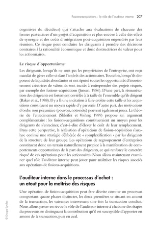 Fusions-acquisitions : le rôle de l’auditeur interne 207 
© Groupe Eyrolles 
cognitives du décideur) qui s’attache aux évaluations de chacune des 
firmes partenaires d’un projet d’acquisition et plus encore à celle des effets 
de synergie et des coûts d’intégration post-acquisition engendrés par leur 
réunion. Ce risque peut conduire les dirigeants à prendre des décisions 
contraires à la rationalité économique et donc destructrices de valeur pour 
les actionnaires. 
Le risque d’opportunisme 
Les dirigeants, lorsqu’ils ne sont pas les propriétaires de l’entreprise, ont reçu 
mandat de gérer celle-ci dans l’intérêt des actionnaires. Toutefois, lorsqu’ils dis-posent 
de liquidités abondantes et ont épuisé toutes les opportunités d’investis-sement 
créatrices de valeur, ils sont incités à entreprendre des projets risqués, 
par exemple des fusions-acquisitions (Jensen, 1986). D’une part, la rémunéra-tion 
des dirigeants est fortement corrélée à la taille de l’ensemble qu’ils dirigent 
(Baker et al., 1988). Il y a là une incitation à faire croître cette taille et les acqui-sitions 
constituent un moyen rapide d’y parvenir. D’autre part, des motivations 
d’ordre non pécuniaire (pouvoir, notoriété) peuvent également jouer. La théo-rie 
de l’enracinement (Shleifer et Vishny, 1989) propose un argument 
complémentaire : les fusions-acquisitions constitueraient un moyen pour les 
dirigeants de s’enraciner, c’est-à-dire d’élever le coût de leur remplacement. 
Dans cette perspective, la réalisation d’opérations de fusion-acquisition s’ana-lyse 
comme une stratégie délibérée de « complexification » par les dirigeants 
de la structure de leur groupe. Les opérations de regroupement d’entreprises 
constituent donc un terrain naturellement propice à la manifestation de com-portements 
opportunistes de la part des dirigeants, ce qui renforce le caractère 
risqué de ces opérations pour les actionnaires. Nous allons maintenant exami-ner 
quel rôle l’auditeur interne peut jouer pour maîtriser les risques associés 
aux opérations de fusions-acquisitions. 
L’auditeur interne dans le processus d’achat : 
un atout pour la maîtrise des risques 
Une opération de fusion-acquisition peut être décrite comme un processus 
comportant quatre phases distinctes, les deux premières se situant en amont 
de la transaction, les suivantes intervenant une fois la transaction conclue. 
Nous allons passer en revue le rôle de l’auditeur interne à chacune des étapes 
du processus en distinguant la contribution qu’il est susceptible d’apporter en 
amont de la transaction, puis en aval. 
 