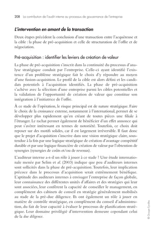 208 La contribution de l’audit interne au processus de gouvernance de l’entreprise 
© Groupe Eyrolles 
L’intervention en amont de la transaction 
Deux étapes précèdent la conclusion d’une transaction entre l’acquéreuse et 
la cible : la phase de pré-acquisition et celle de structuration de l’offre et de 
négociation. 
Pré-acquisition : identifier les leviers de création de valeur 
La phase de pré-acquisition s’inscrit dans la continuité du processus d’ana-lyse 
stratégique conduit par l’entreprise. Celle-ci ayant identifié l’exis-tence 
d’un problème stratégique fait le choix d’y répondre au moyen 
d’une fusion-acquisition. Le profil de la cible est alors défini et les candi-dats 
potentiels à l’acquisition identifiés. La phase de pré-acquisition 
s’achève avec la sélection d’une entreprise parmi les cibles potentielles et 
la validation de l’opportunité de création de valeur que constitue son 
intégration à l’initiatrice de l’offre. 
À ce stade de l’opération, le risque principal est de nature stratégique. Faire 
le choix de la croissance externe, notamment à l’international, permet de se 
développer plus rapidement qu’en créant de toutes pièces une filiale à 
l’étranger. Le rachat permet également de bénéficier d’un effet annonce qui 
peut s’avérer intéressant en termes de notoriété. Toutefois, ce choix doit 
reposer sur des motifs solides, car il est largement irréversible. Il faut donc 
que le projet d’acquisition s’inscrive dans une vision stratégique claire, sous-tendue 
à la fois par une logique stratégique de création d’avantage compétitif 
durable et par une logique financière de création de valeur par l’obtention de 
synergies (synergies de coûts et/ou de revenus). 
L’auditeur interne a-t-il un rôle à jouer à ce stade ? Une étude internatio-nale 
menée par Selim et al. (2003) indique que peu d’auditeurs internes 
sont sollicités dans la phase de pré-acquisition. Toutefois, leur implication 
précoce dans le processus d’acquisition serait extrêmement bénéfique. 
L’aptitude des auditeurs internes à envisager l’entreprise de façon globale, 
leur connaissance des différentes unités d’affaires et des stratégies qui leur 
sont associées, leur confèrent la capacité de conseiller le management, en 
complément des cabinets de conseil en stratégie généralement mobilisés 
au stade de la pré-due diligence. Ils ont également un rôle à jouer en 
matière de contrôle stratégique, en complément du conseil d’administra-tion, 
du fait de leur capacité à évaluer le processus de planification straté-gique. 
Leur domaine privilégié d’intervention demeure cependant celui 
de la due diligence. 
 