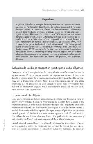 Fusions-acquisitions : le rôle de l’auditeur interne 209 
© Groupe Eyrolles 
En pratique 
Le groupe PPR offre un exemple de stratégie réussie de croissance externe, 
reposant sur l’anticipation des difficultés de certains secteurs et, à l’inverse, 
des opportunités de croissance offertes par d’autres secteurs. Initialement 
présent dans l’industrie du bois, le groupe opère un virage stratégique 
significatif en 1990 avec l’acquisition de CFAO, entreprise spécialisée 
dans le négoce avec l’Afrique. Le fondateur anticipe alors une crise de sur-production 
dans le bois, ainsi qu’une complexification de la réglementa-tion, 
notamment en termes d’environnement. La décennie 1990 voit 
s’opérer le virage de la distribution spécialisée vers la distribution grand 
public avec l’acquisition de Conforama, du Printemps et de La Redoute. La 
fin des années 1990 marque enfin l’entrée dans le luxe avec l’acquisition 
de Gucci en 1999. Cette stratégie a été poursuivie depuis, PPR procédant 
à l’acquisition progressive de marques non concurrentes entre elles, possé-dant 
chacune des spécificités en termes de produits, de clientèles, 
d’image. 
Évaluation de la cible et négociation : participer à la due diligence 
Compte tenu de la complexité et du risque élevés associés aux opérations de 
regroupement d’entreprises, de nombreux experts sont amenés à intervenir 
dans le processus allant de la manifestation d’un intérêt pour la cible au bou-clage 
de la transaction (closing). Nous nous concentrons ici sur une étape 
essentielle de ce processus, la due diligence, dont nous préciserons tout 
d’abord les principaux enjeux. Nous examinerons ensuite le rôle des audi-teurs 
internes dans ce processus. 
Le processus de due diligence 
Dans une opération de fusion-acquisition, on appelle due diligence la mise en 
oeuvre de procédures d’examen préliminaire de la cible dans le cadre d’une 
opération amicale. Sur le plan de la méthodologie, elle s’apparente à un audit 
opérationnel orienté vers la détection des risques et dont le champ couvre la 
totalité des fonctions de l’entreprise. Elle a pour objectif principal de procéder 
à un diagnostic général et à une valorisation argumentée de l’entité auditée. 
Elle débouche sur la formalisation d’une offre préliminaire (memorandum of 
understanding ou MoU) qui servira ensuite de base à la négociation. 
La réalisation des dues diligences est généralement confiée à un cabinet d’audit, 
les plus grands d’entre eux proposant des services de conseil liés aux opéra-tions 
de fusions-acquisitions (Transaction Advisory Services). La mise en 
 