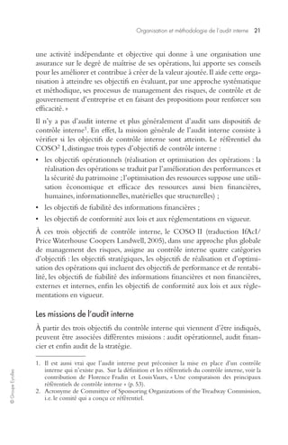 Organisation et méthodologie de l’audit interne 21 
© Groupe Eyrolles 
une activité indépendante et objective qui donne à une organisation une 
assurance sur le degré de maîtrise de ses opérations, lui apporte ses conseils 
pour les améliorer et contribue à créer de la valeur ajoutée. Il aide cette orga-nisation 
à atteindre ses objectifs en évaluant, par une approche systématique 
et méthodique, ses processus de management des risques, de contrôle et de 
gouvernement d’entreprise et en faisant des propositions pour renforcer son 
efficacité. » 
Il n’y a pas d’audit interne et plus généralement d’audit sans dispositifs de 
contrôle interne1. En effet, la mission générale de l’audit interne consiste à 
vérifier si les objectifs de contrôle interne sont atteints. Le référentiel du 
COSO2 I, distingue trois types d’objectifs de contrôle interne : 
• les objectifs opérationnels (réalisation et optimisation des opérations : la 
réalisation des opérations se traduit par l’amélioration des performances et 
la sécurité du patrimoine ; l’optimisation des ressources suppose une utili-sation 
économique et efficace des ressources aussi bien financières, 
humaines, informationnelles, matérielles que structurelles) ; 
• les objectifs de fiabilité des informations financières ; 
• les objectifs de conformité aux lois et aux réglementations en vigueur. 
À ces trois objectifs de contrôle interne, le COSO II (traduction IfAcI/ 
Price Waterhouse Coopers Landwell, 2005), dans une approche plus globale 
de management des risques, assigne au contrôle interne quatre catégories 
d’objectifs : les objectifs stratégiques, les objectifs de réalisation et d’optimi-sation 
des opérations qui incluent des objectifs de performance et de rentabi-lité, 
les objectifs de fiabilité des informations financières et non financières, 
externes et internes, enfin les objectifs de conformité aux lois et aux régle-mentations 
en vigueur. 
Les missions de l’audit interne 
À partir des trois objectifs du contrôle interne qui viennent d’être indiqués, 
peuvent être associées différentes missions : audit opérationnel, audit finan-cier 
et enfin audit de la stratégie. 
1. Il est aussi vrai que l’audit interne peut préconiser la mise en place d’un contrôle 
interne qui n’existe pas. Sur la définition et les référentiels du contrôle interne, voir la 
contribution de Florence Fradin et Louis Vaurs, « Une comparaison des principaux 
référentiels de contrôle interne » (p. 53). 
2. Acronyme de Committee of Sponsoring Organizations of the Treadway Commission, 
i.e. le comité qui a conçu ce référentiel. 
 