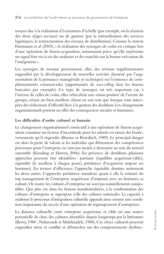 214 La contribution de l’audit interne au processus de gouvernance de l’entreprise 
© Groupe Eyrolles 
moyen due à la réalisation d’économies d’échelle (par exemple, via la réunion 
des deux sièges sociaux) ou de gamme (par la rationalisation des services 
logistiques, la restructuration des réseaux de distribution). Comme le notent 
Hartmann et al. (2003), « la réalisation des synergies de coûts est critique lors 
d’une opération de fusion-acquisition, notamment parce qu’elle représente 
un signal fort vis-à-vis des analystes et des marchés sur la bonne exécution de 
l’intégration ». 
Les synergies de revenus proviennent, elles, des revenus supplémentaires 
engendrés par le développement de nouvelles activités (favorisé par l’aug-mentation 
de la puissance managériale et technique) ou l’existence de com-plémentarités 
commerciales (opportunités de cross-selling dans les fusions 
bancaires par exemple). Ce type de synergies est très important car, à 
l’inverse de celles de coûts, elles véhiculent une vision positive de l’avenir du 
groupe, créant un bien meilleur climat en son sein que lorsque sont antici-pées 
des réductions d’effectifs liées à la gestion des doublons. Les changements 
organisationnels portent en effet des conséquences sociales et humaines. 
Les difficultés d’ordre culturel et humain 
Le changement organisationnel consécutif à une opération de fusion-acqui-sition 
constitue un facteur d’incertitude pour les salariés en raison des boule-versements 
qu’il engendre (Buono et Bowditch, 1989). Le principal danger 
est alors la perte de talents si les individus qui détiennent des compétences 
précieuses pour l’entreprise ne sont pas incités à demeurer au sein du nouvel 
ensemble (Kiessling et Harvey, 2006). En présence de doublons, plusieurs 
approches peuvent être identifiées : paritaire (équilibre acquéreur/cible), 
équitable (le meilleur à chaque poste), prédatrice (l’acquéreur impose ses 
hommes). En termes d’efficience, l’approche équitable domine nettement 
les deux autres. L’approche prédatrice manifeste quant à elle la volonté du 
top management de l’entreprise acquéreuse d’imposer, avec ses hommes, sa 
culture. Or, toutes les cultures d’entreprise ne sont pas naturellement compa-tibles. 
Qui plus est, dans les fusions transfrontalières, à la confrontation des 
cultures d’entreprise se superpose celle des cultures nationales. La capacité à 
maîtriser le processus d’intégration culturelle apparaît ainsi comme une condi-tion 
importante du succès d’une opération de regroupement d’entreprises. 
La distance culturelle entre entreprise acquéreuse et cible est une source 
potentielle de choc des cultures identifiée depuis longtemps par la littérature 
(Berry, 1980 ; Nahavandi et Malekzadeh, 1988). Ces chocs culturels peuvent 
engendrer stress et conflits et déboucher sur des comportements dysfonc- 
 