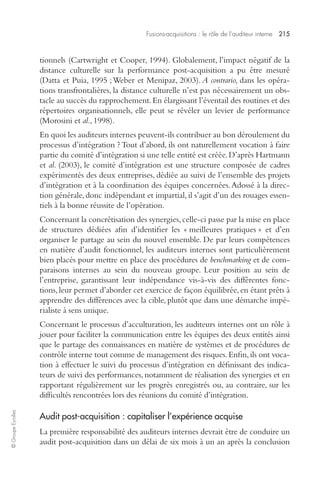 Fusions-acquisitions : le rôle de l’auditeur interne 215 
© Groupe Eyrolles 
tionnels (Cartwright et Cooper, 1994). Globalement, l’impact négatif de la 
distance culturelle sur la performance post-acquisition a pu être mesuré 
(Datta et Puia, 1995 ; Weber et Menipaz, 2003). A contrario, dans les opéra-tions 
transfrontalières, la distance culturelle n’est pas nécessairement un obs-tacle 
au succès du rapprochement. En élargissant l’éventail des routines et des 
répertoires organisationnels, elle peut se révéler un levier de performance 
(Morosini et al., 1998). 
En quoi les auditeurs internes peuvent-ils contribuer au bon déroulement du 
processus d’intégration ? Tout d’abord, ils ont naturellement vocation à faire 
partie du comité d’intégration si une telle entité est créée. D’après Hartmann 
et al. (2003), le comité d’intégration est une structure composée de cadres 
expérimentés des deux entreprises, dédiée au suivi de l’ensemble des projets 
d’intégration et à la coordination des équipes concernées. Adossé à la direc-tion 
générale, donc indépendant et impartial, il s’agit d’un des rouages essen-tiels 
à la bonne réussite de l’opération. 
Concernant la concrétisation des synergies, celle-ci passe par la mise en place 
de structures dédiées afin d’identifier les « meilleures pratiques » et d’en 
organiser le partage au sein du nouvel ensemble. De par leurs compétences 
en matière d’audit fonctionnel, les auditeurs internes sont particulièrement 
bien placés pour mettre en place des procédures de benchmarking et de com-paraisons 
internes au sein du nouveau groupe. Leur position au sein de 
l’entreprise, garantissant leur indépendance vis-à-vis des différentes fonc-tions, 
leur permet d’aborder cet exercice de façon équilibrée, en étant prêts à 
apprendre des différences avec la cible, plutôt que dans une démarche impé-rialiste 
à sens unique. 
Concernant le processus d’acculturation, les auditeurs internes ont un rôle à 
jouer pour faciliter la communication entre les équipes des deux entités ainsi 
que le partage des connaissances en matière de systèmes et de procédures de 
contrôle interne tout comme de management des risques. Enfin, ils ont voca-tion 
à effectuer le suivi du processus d’intégration en définissant des indica-teurs 
de suivi des performances, notamment de réalisation des synergies et en 
rapportant régulièrement sur les progrès enregistrés ou, au contraire, sur les 
difficultés rencontrées lors des réunions du comité d’intégration. 
Audit post-acquisition : capitaliser l’expérience acquise 
La première responsabilité des auditeurs internes devrait être de conduire un 
audit post-acquisition dans un délai de six mois à un an après la conclusion 
 