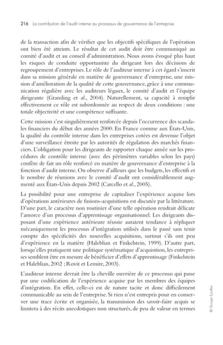 216 La contribution de l’audit interne au processus de gouvernance de l’entreprise 
© Groupe Eyrolles 
de la transaction afin de vérifier que les objectifs spécifiques de l’opération 
ont bien été atteints. Le résultat de cet audit doit être communiqué au 
comité d’audit et au conseil d’administration. Nous avons évoqué plus haut 
les risques de conduite opportuniste du dirigeant lors des décisions de 
regroupement d’entreprises. Le rôle de l’auditeur interne à cet égard s’inscrit 
dans sa mission générale en matière de gouvernance d’entreprise, une mis-sion 
d’amélioration de la qualité de cette gouvernance, grâce à une commu-nication 
régulière avec les auditeurs légaux, le comité d’audit et l’équipe 
dirigeante (Gramling et al., 2004). Naturellement, sa capacité à remplir 
effectivement ce rôle est subordonnée au respect de deux conditions : une 
totale objectivité et une compétence suffisante. 
Cette mission s’est singulièrement renforcée depuis l’occurrence des scanda-les 
financiers du début des années 2000. En France comme aux États-Unis, 
la qualité du contrôle interne dans les entreprises cotées est devenue l’objet 
d’une surveillance étroite par les autorités de régulation des marchés finan-ciers. 
L’obligation pour les dirigeants de rapporter chaque année sur les pro-cédures 
de contrôle interne (avec des périmètres variables selon les pays) 
confère de fait un rôle renforcé en matière de gouvernance d’entreprise à la 
fonction d’audit interne. On observe d’ailleurs que les budgets, les effectifs et 
le nombre de réunions avec le comité d’audit ont considérablement aug-menté 
aux États-Unis depuis 2002 (Carcello et al., 2005). 
La possibilité pour une entreprise de capitaliser l’expérience acquise lors 
d’opérations antérieures de fusions-acquisitions est discutée par la littérature. 
D’une part, le caractère non routinier d’une telle opération rendrait délicate 
l’amorce d’un processus d’apprentissage organisationnel. Les dirigeants dis-posant 
d’une expérience antérieure réussie auraient tendance à répliquer 
mécaniquement les processus d’intégration utilisés dans le passé sans tenir 
compte des spécificités des nouvelles acquisitions, surtout s’ils ont peu 
d’expérience en la matière (Haleblian et Finkelstein, 1999). D’autre part, 
lorsqu’elles pratiquent une politique systématique d’acquisition, les entrepri-ses 
semblent être en mesure de bénéficier d’effets d’apprentissage (Finkelstein 
et Haleblian, 2002 ; Rovit et Lemire, 2003). 
L’auditeur interne devrait être la cheville ouvrière de ce processus qui passe 
par une codification de l’expérience acquise par les membres des équipes 
d’intégration. En effet, celle-ci est de nature tacite et donc difficilement 
communicable au sein de l’entreprise. Si rien n’est entrepris pour en conser-ver 
une trace écrite et organisée, la transmission des savoir-faire acquis se 
limitera à des récits anecdotiques non structurés, de peu de valeur en termes 
 