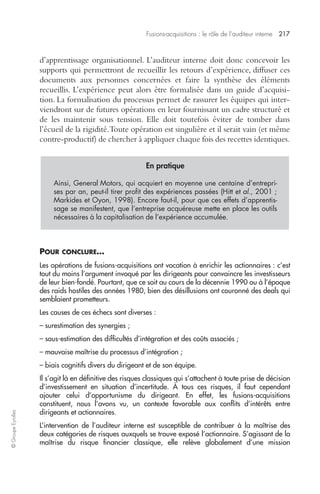 Fusions-acquisitions : le rôle de l’auditeur interne 217 
© Groupe Eyrolles 
d’apprentissage organisationnel. L’auditeur interne doit donc concevoir les 
supports qui permettront de recueillir les retours d’expérience, diffuser ces 
documents aux personnes concernées et faire la synthèse des éléments 
recueillis. L’expérience peut alors être formalisée dans un guide d’acquisi-tion. 
La formalisation du processus permet de rassurer les équipes qui inter-viendront 
sur de futures opérations en leur fournissant un cadre structuré et 
de les maintenir sous tension. Elle doit toutefois éviter de tomber dans 
l’écueil de la rigidité. Toute opération est singulière et il serait vain (et même 
contre-productif) de chercher à appliquer chaque fois des recettes identiques. 
En pratique 
Ainsi, General Motors, qui acquiert en moyenne une centaine d’entrepri-ses 
par an, peut-il tirer profit des expériences passées (Hitt et al., 2001 ; 
Markides et Oyon, 1998). Encore faut-il, pour que ces effets d’apprentis-sage 
se manifestent, que l’entreprise acquéreuse mette en place les outils 
nécessaires à la capitalisation de l’expérience accumulée. 
POUR CONCLURE… 
Les opérations de fusions-acquisitions ont vocation à enrichir les actionnaires : c’est 
tout du moins l’argument invoqué par les dirigeants pour convaincre les investisseurs 
de leur bien-fondé. Pourtant, que ce soit au cours de la décennie 1990 ou à l’époque 
des raids hostiles des années 1980, bien des désillusions ont couronné des deals qui 
semblaient prometteurs. 
Les causes de ces échecs sont diverses : 
– surestimation des synergies ; 
– sous-estimation des difficultés d’intégration et des coûts associés ; 
– mauvaise maîtrise du processus d’intégration ; 
– biais cognitifs divers du dirigeant et de son équipe. 
Il s’agit là en définitive des risques classiques qui s’attachent à toute prise de décision 
d’investissement en situation d’incertitude. À tous ces risques, il faut cependant 
ajouter celui d’opportunisme du dirigeant. En effet, les fusions-acquisitions 
constituent, nous l’avons vu, un contexte favorable aux conflits d’intérêts entre 
dirigeants et actionnaires. 
L’intervention de l’auditeur interne est susceptible de contribuer à la maîtrise des 
deux catégories de risques auxquels se trouve exposé l’actionnaire. S’agissant de la 
maîtrise du risque financier classique, elle relève globalement d’une mission 
 