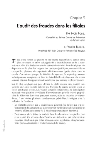 © Groupe Eyrolles 
Chapitre 9 
L’audit des fraudes dans les filiales 
PAR NOËL PONS, 
Conseiller au Service Central de Prévention 
de la Corruption 
ET VALÉRIE BERCHE, 
Directrice de l’audit Groupe à la Française des Jeux 
ace à une notion de groupe en elle-même déjà difficile à cerner sur le 
plan juridique, les effets conjugués de la mondialisation et de la sous-traitance, 
alliés à la dissémination des centres de décision dans des régions très 
disparates sur le plan des langues, des pratiques juridiques, commerciales et 
comptables, génèrent des asymétries d’informations significatives entre les 
entités d’un même groupe. La fiabilité du système de reporting, souvent 
techniquement complexe, est dans les faits difficile à évaluer, car elle repose 
souvent plus sur des apparences de cohérence que sur une réelle pertinence. 
Sur le plan juridique, on peut définir la filiale comme une société dans 
laquelle une autre société détient une fraction du capital définie selon les 
textes juridiques locaux. Les valeurs détenues inférieures à la participation 
plancher sont qualifiées de valeurs d’investissement pour la société proprié-taire. 
La filiale est donc une personne morale, mais en situation de dépen-dance. 
Il en résulte plusieurs conséquences prévisibles, à intégrer dans la 
réflexion de l’auditeur : 
• les contrôles exercés par la société mère peuvent être limités par le posi-tionnement 
des dirigeants de la structure et par le fait qu’elle constitue un 
centre d’affaires autonome vis-à-vis de ses partenaires et des tiers ; 
• l’autonomie de la filiale se traduit dans les domaines comptables, dans 
ceux relatifs à la sécurité, dans l’analyse des infractions qui présentent un 
caractère pénal ainsi que celles liées aux autres législations et réglementa-tions 
(fiscale, douanière et relative au droit du travail). 
F 
 