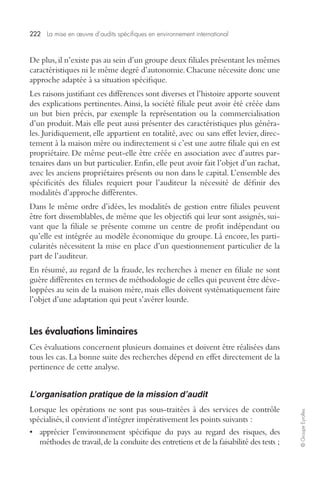 222 La mise en oeuvre d’audits spécifiques en environnement international 
© Groupe Eyrolles 
De plus, il n’existe pas au sein d’un groupe deux filiales présentant les mêmes 
caractéristiques ni le même degré d’autonomie. Chacune nécessite donc une 
approche adaptée à sa situation spécifique. 
Les raisons justifiant ces différences sont diverses et l’histoire apporte souvent 
des explications pertinentes. Ainsi, la société filiale peut avoir été créée dans 
un but bien précis, par exemple la représentation ou la commercialisation 
d’un produit. Mais elle peut aussi présenter des caractéristiques plus généra-les. 
Juridiquement, elle appartient en totalité, avec ou sans effet levier, direc-tement 
à la maison mère ou indirectement si c’est une autre filiale qui en est 
propriétaire. De même peut-elle être créée en association avec d’autres par-tenaires 
dans un but particulier. Enfin, elle peut avoir fait l’objet d’un rachat, 
avec les anciens propriétaires présents ou non dans le capital. L’ensemble des 
spécificités des filiales requiert pour l’auditeur la nécessité de définir des 
modalités d’approche différentes. 
Dans le même ordre d’idées, les modalités de gestion entre filiales peuvent 
être fort dissemblables, de même que les objectifs qui leur sont assignés, sui-vant 
que la filiale se présente comme un centre de profit indépendant ou 
qu’elle est intégrée au modèle économique du groupe. Là encore, les parti-cularités 
nécessitent la mise en place d’un questionnement particulier de la 
part de l’auditeur. 
En résumé, au regard de la fraude, les recherches à mener en filiale ne sont 
guère différentes en termes de méthodologie de celles qui peuvent être déve-loppées 
au sein de la maison mère, mais elles doivent systématiquement faire 
l’objet d’une adaptation qui peut s’avérer lourde. 
Les évaluations liminaires 
Ces évaluations concernent plusieurs domaines et doivent être réalisées dans 
tous les cas. La bonne suite des recherches dépend en effet directement de la 
pertinence de cette analyse. 
L’organisation pratique de la mission d’audit 
Lorsque les opérations ne sont pas sous-traitées à des services de contrôle 
spécialisés, il convient d’intégrer impérativement les points suivants : 
• apprécier l’environnement spécifique du pays au regard des risques, des 
méthodes de travail, de la conduite des entretiens et de la faisabilité des tests ; 
 