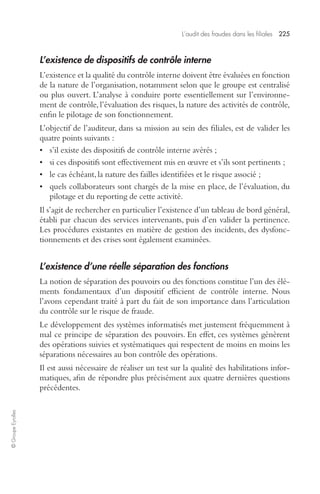 L’audit des fraudes dans les filiales 225 
© Groupe Eyrolles 
L’existence de dispositifs de contrôle interne 
L’existence et la qualité du contrôle interne doivent être évaluées en fonction 
de la nature de l’organisation, notamment selon que le groupe est centralisé 
ou plus ouvert. L’analyse à conduire porte essentiellement sur l’environne-ment 
de contrôle, l’évaluation des risques, la nature des activités de contrôle, 
enfin le pilotage de son fonctionnement. 
L’objectif de l’auditeur, dans sa mission au sein des filiales, est de valider les 
quatre points suivants : 
• s’il existe des dispositifs de contrôle interne avérés ; 
• si ces dispositifs sont effectivement mis en oeuvre et s’ils sont pertinents ; 
• le cas échéant, la nature des failles identifiées et le risque associé ; 
• quels collaborateurs sont chargés de la mise en place, de l’évaluation, du 
pilotage et du reporting de cette activité. 
Il s’agit de rechercher en particulier l’existence d’un tableau de bord général, 
établi par chacun des services intervenants, puis d’en valider la pertinence. 
Les procédures existantes en matière de gestion des incidents, des dysfonc-tionnements 
et des crises sont également examinées. 
L’existence d’une réelle séparation des fonctions 
La notion de séparation des pouvoirs ou des fonctions constitue l’un des élé-ments 
fondamentaux d’un dispositif efficient de contrôle interne. Nous 
l’avons cependant traité à part du fait de son importance dans l’articulation 
du contrôle sur le risque de fraude. 
Le développement des systèmes informatisés met justement fréquemment à 
mal ce principe de séparation des pouvoirs. En effet, ces systèmes génèrent 
des opérations suivies et systématiques qui respectent de moins en moins les 
séparations nécessaires au bon contrôle des opérations. 
Il est aussi nécessaire de réaliser un test sur la qualité des habilitations infor-matiques, 
afin de répondre plus précisément aux quatre dernières questions 
précédentes. 
 