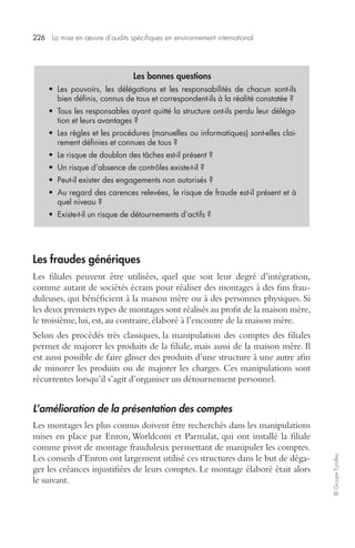 226 La mise en oeuvre d’audits spécifiques en environnement international 
© Groupe Eyrolles 
Les fraudes génériques 
Les filiales peuvent être utilisées, quel que soit leur degré d’intégration, 
comme autant de sociétés écrans pour réaliser des montages à des fins frau-duleuses, 
qui bénéficient à la maison mère ou à des personnes physiques. Si 
les deux premiers types de montages sont réalisés au profit de la maison mère, 
le troisième, lui, est, au contraire, élaboré à l’encontre de la maison mère. 
Selon des procédés très classiques, la manipulation des comptes des filiales 
permet de majorer les produits de la filiale, mais aussi de la maison mère. Il 
est aussi possible de faire glisser des produits d’une structure à une autre afin 
de minorer les produits ou de majorer les charges. Ces manipulations sont 
récurrentes lorsqu’il s’agit d’organiser un détournement personnel. 
L’amélioration de la présentation des comptes 
Les montages les plus connus doivent être recherchés dans les manipulations 
mises en place par Enron, Worldcom et Parmalat, qui ont installé la filiale 
comme pivot de montage frauduleux permettant de manipuler les comptes. 
Les conseils d’Enron ont largement utilisé ces structures dans le but de déga-ger 
les créances injustifiées de leurs comptes. Le montage élaboré était alors 
le suivant. 
Les bonnes questions 
• Les pouvoirs, les délégations et les responsabilités de chacun sont-ils 
bien définis, connus de tous et correspondent-ils à la réalité constatée ? 
• Tous les responsables ayant quitté la structure ont-ils perdu leur déléga-tion 
et leurs avantages ? 
• Les règles et les procédures (manuelles ou informatiques) sont-elles clai-rement 
définies et connues de tous ? 
• Le risque de doublon des tâches est-il présent ? 
• Un risque d’absence de contrôles existe-t-il ? 
• Peut-il exister des engagements non autorisés ? 
• Au regard des carences relevées, le risque de fraude est-il présent et à 
quel niveau ? 
• Existe-t-il un risque de détournements d’actifs ? 
 