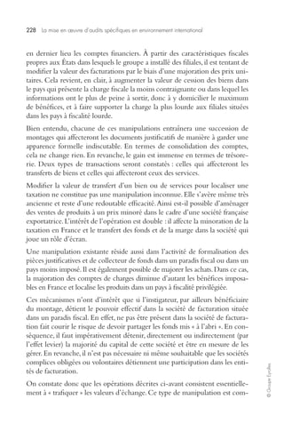 228 La mise en oeuvre d’audits spécifiques en environnement international 
© Groupe Eyrolles 
en dernier lieu les comptes financiers. À partir des caractéristiques fiscales 
propres aux États dans lesquels le groupe a installé des filiales, il est tentant de 
modifier la valeur des facturations par le biais d’une majoration des prix uni-taires. 
Cela revient, en clair, à augmenter la valeur de cession des biens dans 
le pays qui présente la charge fiscale la moins contraignante ou dans lequel les 
informations ont le plus de peine à sortir, donc à y domicilier le maximum 
de bénéfices, et à faire supporter la charge la plus lourde aux filiales situées 
dans les pays à fiscalité lourde. 
Bien entendu, chacune de ces manipulations entraînera une succession de 
montages qui affecteront les documents justificatifs de manière à garder une 
apparence formelle indiscutable. En termes de consolidation des comptes, 
cela ne change rien. En revanche, le gain est immense en termes de trésore-rie. 
Deux types de transactions seront constatés : celles qui affecteront les 
transferts de biens et celles qui affecteront ceux des services. 
Modifier la valeur de transfert d’un bien ou de services pour localiser une 
taxation ne constitue pas une manipulation inconnue. Elle s’avère même très 
ancienne et reste d’une redoutable efficacité. Ainsi est-il possible d’aménager 
des ventes de produits à un prix minoré dans le cadre d’une société française 
exportatrice. L’intérêt de l’opération est double : il affecte la minoration de la 
taxation en France et le transfert des fonds et de la marge dans la société qui 
joue un rôle d’écran. 
Une manipulation existante réside aussi dans l’activité de formalisation des 
pièces justificatives et de collecteur de fonds dans un paradis fiscal ou dans un 
pays moins imposé. Il est également possible de majorer les achats. Dans ce cas, 
la majoration des comptes de charges diminue d’autant les bénéfices imposa-bles 
en France et localise les produits dans un pays à fiscalité privilégiée. 
Ces mécanismes n’ont d’intérêt que si l’instigateur, par ailleurs bénéficiaire 
du montage, détient le pouvoir effectif dans la société de facturation située 
dans un paradis fiscal. En effet, ne pas être présent dans la société de factura-tion 
fait courir le risque de devoir partager les fonds mis « à l’abri ». En con-séquence, 
il faut impérativement détenir, directement ou indirectement (par 
l’effet levier) la majorité du capital de cette société et être en mesure de les 
gérer. En revanche, il n’est pas nécessaire ni même souhaitable que les sociétés 
complices obligées ou volontaires détiennent une participation dans les enti-tés 
de facturation. 
On constate donc que les opérations décrites ci-avant consistent essentielle-ment 
à « trafiquer » les valeurs d’échange. Ce type de manipulation est com- 
 
