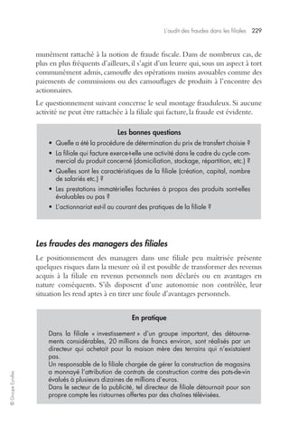 L’audit des fraudes dans les filiales 229 
© Groupe Eyrolles 
munément rattaché à la notion de fraude fiscale. Dans de nombreux cas, de 
plus en plus fréquents d’ailleurs, il s’agit d’un leurre qui, sous un aspect à tort 
communément admis, camoufle des opérations moins avouables comme des 
paiements de commissions ou des camouflages de produits à l’encontre des 
actionnaires. 
Le questionnement suivant concerne le seul montage frauduleux. Si aucune 
activité ne peut être rattachée à la filiale qui facture, la fraude est évidente. 
Les bonnes questions 
• Quelle a été la procédure de détermination du prix de transfert choisie ? 
• La filiale qui facture exerce-t-elle une activité dans le cadre du cycle com-mercial 
du produit concerné (domiciliation, stockage, répartition, etc.) ? 
• Quelles sont les caractéristiques de la filiale (création, capital, nombre 
de salariés etc.) ? 
• Les prestations immatérielles facturées à propos des produits sont-elles 
évaluables ou pas ? 
• L’actionnariat est-il au courant des pratiques de la filiale ? 
Les fraudes des managers des filiales 
Le positionnement des managers dans une filiale peu maîtrisée présente 
quelques risques dans la mesure où il est possible de transformer des revenus 
acquis à la filiale en revenus personnels non déclarés ou en avantages en 
nature conséquents. S’ils disposent d’une autonomie non contrôlée, leur 
situation les rend aptes à en tirer une foule d’avantages personnels. 
En pratique 
Dans la filiale « investissement » d’un groupe important, des détourne-ments 
considérables, 20 millions de francs environ, sont réalisés par un 
directeur qui achetait pour la maison mère des terrains qui n’existaient 
pas. 
Un responsable de la filiale chargée de gérer la construction de magasins 
a monnayé l’attribution de contrats de construction contre des pots-de-vin 
évalués à plusieurs dizaines de millions d’euros. 
Dans le secteur de la publicité, tel directeur de filiale détournait pour son 
propre compte les ristournes offertes par des chaînes télévisées. 
 