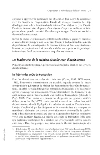 Organisation et méthodologie de l’audit interne 23 
© Groupe Eyrolles 
consister à apprécier la pertinence des objectifs et leur degré de cohérence 
avec les finalités de l’organisation. L’audit de stratégie constitue le « top 
développement » de la fonction d’audit interne. Pour réaliser ce type d’audit, 
l’auditeur interne doit disposer d’un niveau d’expertise suffisant et faire 
preuve d’une grande maturité. On admet que ce type d’audit soit confié à 
des consultants externes. 
Investi de toutes ses missions de contrôle, l’audit interne a gagné en maturité 
et en crédibilité puisqu’il doit désormais fournir à la direction des éléments 
d’appréciation de leurs dispositifs de contrôle interne et des éléments d’amé-lioration 
aux opérationnels des entités auditées sur le plan social, juridique, 
informatique, fiscal, environnemental et qualité notamment. 
Les fondements de la création de la fonction d’audit interne 
Plusieurs courants théoriques permettent d’expliquer la création des services 
d’audit interne. 
La théorie des coûts de transaction 
Pour les théoriciens des coûts de transaction (Coase, 1937 ; Williamson, 
1985), l’entreprise, contrairement au marché, apparaît comme le mode 
d’organisation qui permet de réaliser des économies sur les coûts de transac-tion1. 
En effet, « ce qui distingue les entreprises des marchés, c’est la capacité 
qu’ont les entreprises à internaliser certaines transactions et à les réaliser à un 
coût moindre que si elles avaient dû se dérouler sur les marchés » (Ebondo et 
Pigé, 2002). Pour toutes ces raisons, les dirigeants des grandes sociétés 
d’abord, ceux des PME/PMI ensuite, ont été amenés à internaliser l’essentiel 
de leurs travaux d’audit légal grâce à la création des services d’audit interne. 
L’objectif recherché par les dirigeants et les commissaires aux comptes de 
transférer la réalisation des travaux de vérifications et de contrôle de confor-mité 
à des auditeurs internes a été clair : il s’agissait de réduire les honoraires 
versés aux auditeurs légaux. La théorie des coûts de transaction offre ainsi 
une pertinente justification de la création des services d’audit interne dans les 
entreprises. Dans les groupes internationaux, la théorie économique des 
1. P. Joffre, dans De nouvelles théories pour gérer l’entreprise du XXIe siècle (Économica, 1999), 
distingue les coûts de transaction ex ante, « liés à la sélection du contractant, à l’activité 
de la rédaction de négociation et de protection d’un accord » des coûts de transaction 
ex post liés « aux nécessaires ajustements lors de perturbations non anticipées et à l’éva-luation 
des comportements opportunistes ». 
 