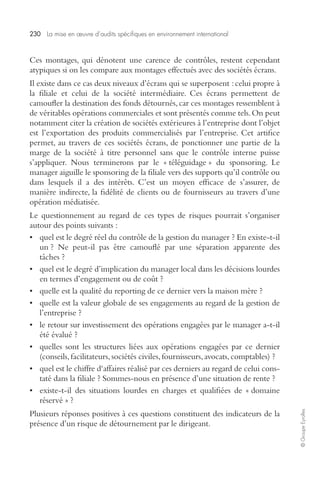 230 La mise en oeuvre d’audits spécifiques en environnement international 
© Groupe Eyrolles 
Ces montages, qui dénotent une carence de contrôles, restent cependant 
atypiques si on les compare aux montages effectués avec des sociétés écrans. 
Il existe dans ce cas deux niveaux d’écrans qui se superposent : celui propre à 
la filiale et celui de la société intermédiaire. Ces écrans permettent de 
camoufler la destination des fonds détournés, car ces montages ressemblent à 
de véritables opérations commerciales et sont présentés comme tels. On peut 
notamment citer la création de sociétés extérieures à l’entreprise dont l’objet 
est l’exportation des produits commercialisés par l’entreprise. Cet artifice 
permet, au travers de ces sociétés écrans, de ponctionner une partie de la 
marge de la société à titre personnel sans que le contrôle interne puisse 
s’appliquer. Nous terminerons par le « téléguidage » du sponsoring. Le 
manager aiguille le sponsoring de la filiale vers des supports qu’il contrôle ou 
dans lesquels il a des intérêts. C’est un moyen efficace de s’assurer, de 
manière indirecte, la fidélité de clients ou de fournisseurs au travers d’une 
opération médiatisée. 
Le questionnement au regard de ces types de risques pourrait s’organiser 
autour des points suivants : 
• quel est le degré réel du contrôle de la gestion du manager ? En existe-t-il 
un ? Ne peut-il pas être camouflé par une séparation apparente des 
tâches ? 
• quel est le degré d’implication du manager local dans les décisions lourdes 
en termes d’engagement ou de coût ? 
• quelle est la qualité du reporting de ce dernier vers la maison mère ? 
• quelle est la valeur globale de ses engagements au regard de la gestion de 
l’entreprise ? 
• le retour sur investissement des opérations engagées par le manager a-t-il 
été évalué ? 
• quelles sont les structures liées aux opérations engagées par ce dernier 
(conseils, facilitateurs, sociétés civiles, fournisseurs, avocats, comptables) ? 
• quel est le chiffre d‘affaires réalisé par ces derniers au regard de celui cons-taté 
dans la filiale ? Sommes-nous en présence d’une situation de rente ? 
• existe-t-il des situations lourdes en charges et qualifiées de « domaine 
réservé » ? 
Plusieurs réponses positives à ces questions constituent des indicateurs de la 
présence d’un risque de détournement par le dirigeant. 
 