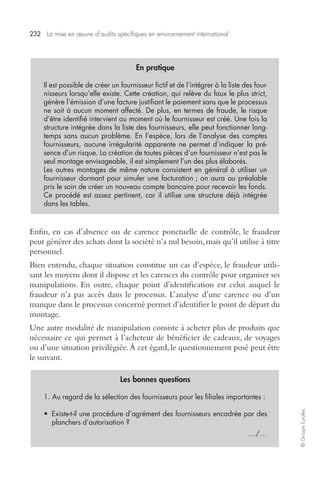 232 La mise en oeuvre d’audits spécifiques en environnement international 
© Groupe Eyrolles 
En pratique 
Il est possible de créer un fournisseur fictif et de l’intégrer à la liste des four-nisseurs 
lorsqu’elle existe. Cette création, qui relève du faux le plus strict, 
génère l’émission d’une facture justifiant le paiement sans que le processus 
ne soit à aucun moment affecté. De plus, en termes de fraude, le risque 
d’être identifié intervient au moment où le fournisseur est créé. Une fois la 
structure intégrée dans la liste des fournisseurs, elle peut fonctionner long-temps 
sans aucun problème. En l’espèce, lors de l’analyse des comptes 
fournisseurs, aucune irrégularité apparente ne permet d’indiquer la pré-sence 
d’un risque. La création de toutes pièces d’un fournisseur n’est pas le 
seul montage envisageable, il est simplement l’un des plus élaborés. 
Les autres montages de même nature consistent en général à utiliser un 
fournisseur dormant pour simuler une facturation ; on aura au préalable 
pris le soin de créer un nouveau compte bancaire pour recevoir les fonds. 
Ce procédé est assez pertinent, car il utilise une structure déjà intégrée 
dans les tables. 
Enfin, en cas d’absence ou de carence ponctuelle de contrôle, le fraudeur 
peut générer des achats dont la société n’a nul besoin, mais qu’il utilise à titre 
personnel. 
Bien entendu, chaque situation constitue un cas d’espèce, le fraudeur utili-sant 
les moyens dont il dispose et les carences du contrôle pour organiser ses 
manipulations. En outre, chaque point d’identification est celui auquel le 
fraudeur n’a pas accès dans le processus. L’analyse d’une carence ou d’un 
manque dans le processus concerné permet d’identifier le point de départ du 
montage. 
Une autre modalité de manipulation consiste à acheter plus de produits que 
nécessaire ce qui permet à l’acheteur de bénéficier de cadeaux, de voyages 
ou d’une situation privilégiée. À cet égard, le questionnement posé peut être 
le suivant. 
Les bonnes questions 
1. Au regard de la sélection des fournisseurs pour les filiales importantes : 
• Existe-t-il une procédure d’agrément des fournisseurs encadrée par des 
planchers d’autorisation ? 
…/… 
 