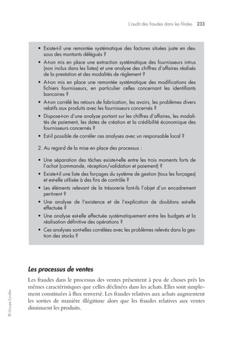 L’audit des fraudes dans les filiales 233 
© Groupe Eyrolles 
• Existe-t-il une remontée systématique des factures situées juste en des-sous 
des montants délégués ? 
• A-t-on mis en place une extraction systématique des fournisseurs intrus 
(non inclus dans les listes) et une analyse des chiffres d’affaires réalisés 
de la prestation et des modalités de règlement ? 
• A-t-on mis en place une remontée systématique des modifications des 
fichiers fournisseurs, en particulier celles concernant les identifiants 
bancaires ? 
• A-t-on corrélé les retours de fabrication, les avoirs, les problèmes divers 
relatifs aux produits avec les fournisseurs concernés ? 
• Dispose-t-on d’une analyse portant sur les chiffres d’affaires, les modali-tés 
de paiement, les dates de création et la crédibilité économique des 
fournisseurs concernés ? 
• Est-il possible de corréler ces analyses avec un responsable local ? 
2. Au regard de la mise en place des processus : 
• Une séparation des tâches existe-t-elle entre les trois moments forts de 
l’achat (commande, réception/validation et paiement) ? 
• Existe-t-il une liste des forçages du système de gestion (tous les forçages) 
et est-elle utilisée à des fins de contrôle ? 
• Les éléments relevant de la trésorerie font-ils l’objet d’un encadrement 
pertinent ? 
• Une analyse de l’existence et de l’explication de doublons est-elle 
effectuée ? 
• Une analyse est-elle effectuée systématiquement entre les budgets et la 
réalisation définitive des opérations ? 
• Ces analyses sont-elles corrélées avec les problèmes relevés dans la ges-tion 
des stocks ? 
Les processus de ventes 
Les fraudes dans le processus des ventes présentent à peu de choses près les 
mêmes caractéristiques que celles déclinées dans les achats. Elles sont simple-ment 
constituées à flux renversé. Les fraudes relatives aux achats augmentent 
les sorties de manière illégitime alors que les fraudes relatives aux ventes 
diminuent les produits. 
 