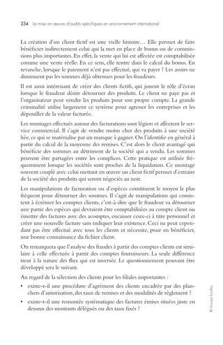 234 La mise en oeuvre d’audits spécifiques en environnement international 
© Groupe Eyrolles 
La création d’un client fictif est une vielle histoire… Elle permet de faire 
bénéficier indirectement celui qui la met en place de bonus ou de commis-sions 
plus importantes. En effet, la vente qui lui est affectée est comptabilisée 
comme une vente réelle. En ce sens, elle rentre dans le calcul du bonus. En 
revanche, lorsque le paiement n’est pas effectué, qui va payer ? Les avoirs ne 
diminuent pas les sommes déjà obtenues pour les fraudeurs. 
Il est aussi intéressant de créer des clients fictifs, qui jouent le rôle d’écran 
lorsque le fraudeur désire détourner des produits. Le client ne paye pas et 
l’organisateur peut vendre les produits pour son propre compte. La grande 
criminalité utilise largement ce système pour agresser les entreprises et les 
dépouiller de la valeur facturée. 
Les montages effectués autour des facturations sont légion et affectent le ser-vice 
commercial. Il s’agit de vendre moins cher des produits à une société 
liée, ce qui se matérialise par un manque à gagner. On l’identifie en général à 
partir du calcul de la moyenne des remises. C’est alors le client avantagé qui 
bénéficie des sommes au détriment de la société qui a vendu. Les sommes 
peuvent être partagées entre les complices. Cette pratique est utilisée fré-quemment 
lorsque les sociétés sont proches de la liquidation. Ce montage 
souvent couplé avec celui mettant en oeuvre un client fictif permet d’extraire 
de la société des produits qui seront négociés au noir. 
Les manipulations de facturation ou d’espèces constituent le moyen le plus 
fréquent pour détourner des sommes. Il s’agit de manipulations qui consis-tent 
à écrémer les comptes clients, c’est-à-dire que le fraudeur va détourner 
une partie des espèces qui devraient être comptabilisées au compte client ou 
émettre des factures avec des acomptes, encaisser ceux-ci à titre personnel et 
créer une nouvelle facture sans indiquer leur existence. Ceci ne peut cepen-dant 
pas être effectué avec tous les clients et nécessite, pour en bénéficier, 
une bonne connaissance du fichier client. 
On remarquera que l’analyse des fraudes à partir des comptes clients est simi-laire 
à celle effectuée à partir des comptes fournisseurs. La seule différence 
tient à la nature des flux qui est inversée. Le questionnement pouvant être 
développé sera le suivant. 
Au regard de la sélection des clients pour les filiales importantes : 
• existe-t-il une procédure d’agrément des clients encadrée par des plan-chers 
d’autorisation, des taux de remises et des modalités de règlement ? 
• existe-t-il une remontée systématique des factures émises situées juste en 
dessous des montants délégués ou des taux fixés ? 
 