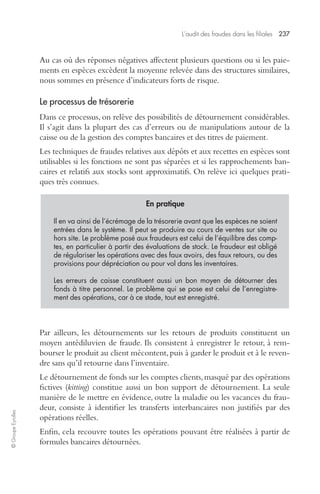 L’audit des fraudes dans les filiales 237 
© Groupe Eyrolles 
Au cas où des réponses négatives affectent plusieurs questions ou si les paie-ments 
en espèces excèdent la moyenne relevée dans des structures similaires, 
nous sommes en présence d’indicateurs forts de risque. 
Le processus de trésorerie 
Dans ce processus, on relève des possibilités de détournement considérables. 
Il s’agit dans la plupart des cas d’erreurs ou de manipulations autour de la 
caisse ou de la gestion des comptes bancaires et des titres de paiement. 
Les techniques de fraudes relatives aux dépôts et aux recettes en espèces sont 
utilisables si les fonctions ne sont pas séparées et si les rapprochements ban-caires 
et relatifs aux stocks sont approximatifs. On relève ici quelques prati-ques 
très connues. 
En pratique 
Il en va ainsi de l’écrémage de la trésorerie avant que les espèces ne soient 
entrées dans le système. Il peut se produire au cours de ventes sur site ou 
hors site. Le problème posé aux fraudeurs est celui de l’équilibre des comp-tes, 
en particulier à partir des évaluations de stock. Le fraudeur est obligé 
de régulariser les opérations avec des faux avoirs, des faux retours, ou des 
provisions pour dépréciation ou pour vol dans les inventaires. 
Les erreurs de caisse constituent aussi un bon moyen de détourner des 
fonds à titre personnel. Le problème qui se pose est celui de l’enregistre-ment 
des opérations, car à ce stade, tout est enregistré. 
Par ailleurs, les détournements sur les retours de produits constituent un 
moyen antédiluvien de fraude. Ils consistent à enregistrer le retour, à rem-bourser 
le produit au client mécontent, puis à garder le produit et à le reven-dre 
sans qu’il retourne dans l’inventaire. 
Le détournement de fonds sur les comptes clients, masqué par des opérations 
fictives (kitting) constitue aussi un bon support de détournement. La seule 
manière de le mettre en évidence, outre la maladie ou les vacances du frau-deur, 
consiste à identifier les transferts interbancaires non justifiés par des 
opérations réelles. 
Enfin, cela recouvre toutes les opérations pouvant être réalisées à partir de 
formules bancaires détournées. 
 