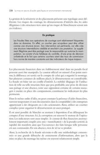 238 La mise en oeuvre d’audits spécifiques en environnement international 
© Groupe Eyrolles 
La gestion de la trésorerie et des placements présente une typologie assez dif-férente. 
Les risques du courtage, les détournements d’intérêts dus, les aides 
illégitimes à des structures tiers ainsi qu’un risque de blanchiment seront mis 
en évidence. 
En pratique 
Les fraudes liées aux opérations de courtage sont relativement fréquentes 
dans ce domaine. En effet, un courtier peu scrupuleux peut être utilisé 
comme une structure écran. Son intervention est pertinente, car elle crée 
une structure intermédiaire crédible et renchérit une prestation. Le supplé-ment 
illégitime peut être partagé avec le responsable qui autorise la mani-pulation. 
Le constat d’une faiblesse du contrôle, d’une prise de décision 
unilatérale et le fait que certains courtiers aient des taux de commission 
hors norme de manière constante sont des indicateurs de risque majeurs. 
Les placements financiers dans un établissement situé dans un paradis fiscal 
peuvent aussi être manipulés. Le contrat officiel est minoré d’un point envi-ron, 
la différence est versée sur le compte de celui qui a organisé le montage. 
Sur plusieurs centaines de millions placés, le détournement est considérable. 
La fraude est bâtie sur un conflit d’intérêt. La stabilité illogique de l’utilisa-tion 
de telle ou telle structure, bien que peu profitable, une prise de décision 
sans partage et une absence, voire une opposition certaine de certains mana-gers 
à mettre en place des comparaisons, constituent les indicateurs les plus 
pertinents. 
Dans le même ordre d’idée, on peut constater la présence d’aides financières, 
souvent temporaires et non documentées dans la comptabilité à des entreprises 
appartenant à des dirigeants ou à des actionnaires. Ainsi, utiliser un courtier 
complice pour organiser le détournement est assez pratiqué. 
Il est aussi possible de blanchir en mettant à disposition d’un délinquant les 
comptes d’une structure. Ici, la corruption est souvent le moteur de l’opéra-tion. 
Les indicateurs sont assez simples : le constat de flux financiers anorma-lement 
importants couplés avec une « tunnelisation » de la pseudo-activité, la 
rapidité des transferts ainsi que l’occurrence des faits lorsque telle personne 
est aux commandes. En son absence, rien de tel ne se produit. 
Ainsi, la recherche de la fraude nécessite-t-elle une méthodologie consom-mée 
et une grande débauche de croisements d’informations, alors que la 
mise en place du montage lui-même est souvent relativement simple. 
 