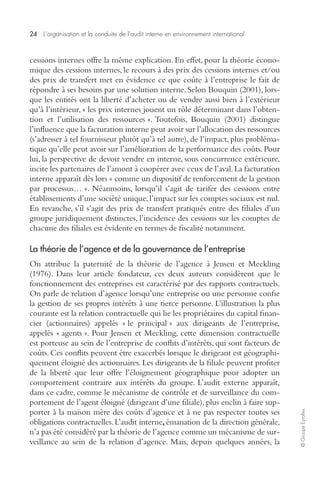 24 L’organisation et la conduite de l’audit interne en environnement international 
© Groupe Eyrolles 
cessions internes offre la même explication. En effet, pour la théorie écono-mique 
des cessions internes, le recours à des prix des cessions internes et/ou 
des prix de transfert met en évidence ce que coûte à l’entreprise le fait de 
répondre à ses besoins par une solution interne. Selon Bouquin (2001), lors-que 
les entités ont la liberté d’acheter ou de vendre aussi bien à l’extérieur 
qu’à l’intérieur, « les prix internes jouent un rôle déterminant dans l’obten-tion 
et l’utilisation des ressources ». Toutefois, Bouquin (2001) distingue 
l’influence que la facturation interne peut avoir sur l’allocation des ressources 
(s’adresser à tel fournisseur plutôt qu’à tel autre), de l’impact, plus probléma-tique 
qu’elle peut avoir sur l’amélioration de la performance des coûts. Pour 
lui, la perspective de devoir vendre en interne, sous concurrence extérieure, 
incite les partenaires de l’amont à coopérer avec ceux de l’aval. La facturation 
interne apparaît dès lors « comme un dispositif de renforcement de la gestion 
par processus… ». Néanmoins, lorsqu’il s’agit de tarifer des cessions entre 
établissements d’une société unique, l’impact sur les comptes sociaux est nul. 
En revanche, s’il s’agit des prix de transfert pratiqués entre des filiales d’un 
groupe juridiquement distinctes, l’incidence des cessions sur les comptes de 
chacune des filiales est évidente en termes de fiscalité notamment. 
La théorie de l’agence et de la gouvernance de l’entreprise 
On attribue la paternité de la théorie de l’agence à Jensen et Meckling 
(1976). Dans leur article fondateur, ces deux auteurs considèrent que le 
fonctionnement des entreprises est caractérisé par des rapports contractuels. 
On parle de relation d’agence lorsqu’une entreprise ou une personne confie 
la gestion de ses propres intérêts à une tierce personne. L’illustration la plus 
courante est la relation contractuelle qui lie les propriétaires du capital finan-cier 
(actionnaires) appelés « le principal » aux dirigeants de l’entreprise, 
appelés « agents ». Pour Jensen et Meckling, cette dimension contractuelle 
est porteuse au sein de l’entreprise de conflits d’intérêts, qui sont facteurs de 
coûts. Ces conflits peuvent être exacerbés lorsque le dirigeant est géographi-quement 
éloigné des actionnaires. Les dirigeants de la filiale peuvent profiter 
de la liberté que leur offre l’éloignement géographique pour adopter un 
comportement contraire aux intérêts du groupe. L’audit externe apparaît, 
dans ce cadre, comme le mécanisme de contrôle et de surveillance du com-portement 
de l’agent éloigné (dirigeant d’une filiale), plus enclin à faire sup-porter 
à la maison mère des coûts d’agence et à ne pas respecter toutes ses 
obligations contractuelles. L’audit interne, émanation de la direction générale, 
n’a pas été considéré par la théorie de l’agence comme un mécanisme de sur-veillance 
au sein de la relation d’agence. Mais, depuis quelques années, la 
 