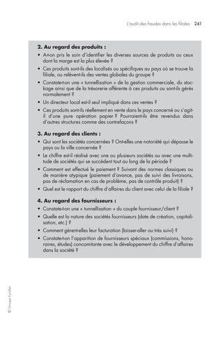 L’audit des fraudes dans les filiales 241 
© Groupe Eyrolles 
2. Au regard des produits : 
• A-t-on pris le soin d’identifier les diverses sources de produits ou ceux 
dont la marge est la plus élevée ? 
• Ces produits sont-ils des localisés ou spécifiques au pays où se trouve la 
filiale, ou relèvent-ils des ventes globales du groupe ? 
• Constate-t-on une « tunnellisation » de la gestion commerciale, du stoc-kage 
ainsi que de la trésorerie afférente à ces produits ou sont-ils gérés 
normalement ? 
• Un directeur local est-il seul impliqué dans ces ventes ? 
• Ces produits sont-ils réellement en vente dans le pays concerné ou s’agit-il 
d’une pure opération papier ? Pourraient-ils être revendus dans 
d’autres structures comme des contrefaçons ? 
3. Au regard des clients : 
• Qui sont les sociétés concernées ? Ont-elles une notoriété qui dépasse le 
pays ou la ville concernée ? 
• Le chiffre est-il réalisé avec une ou plusieurs sociétés ou avec une multi-tude 
de sociétés qui se succèdent tout au long de la période ? 
• Comment est effectué le paiement ? Suivant des normes classiques ou 
de manière atypique (paiement d’avance, pas de suivi des livraisons, 
pas de réclamation en cas de problème, pas de contrôle produit) ? 
• Quel est le rapport du chiffre d’affaires du client avec celui de la filiale ? 
4. Au regard des fournisseurs : 
• Constate-t-on une « tunnellisation » du couple fournisseur/client ? 
• Quelle est la nature des sociétés fournisseurs (date de création, capitali-sation, 
etc.) ? 
• Comment gèrent-elles leur facturation (laisser-aller ou très suivi) ? 
• Constate-t-on l’apparition de fournisseurs spéciaux (commissions, hono-raires, 
études) concomitante avec le développement du chiffre d’affaires 
dans la société ? 
 