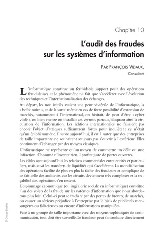 © Groupe Eyrolles 
Chapitre 10 
L’audit des fraudes 
sur les systèmes d’information 
PAR FRANÇOIS VIDAUX, 
Consultant 
’informatique constitue un formidable support pour des opérations 
frauduleuses et le phénomène ne fait que s’accélérer avec l’évolution 
des techniques et l’internationalisation des échanges. 
Au départ, les non initiés avaient une peur viscérale de l’informatique, la 
« boîte noire », et de la sorte, même en cas de forte possibilité d’extension de 
marchés, notamment à l’international, on hésitait, de peur d’être « cyber 
violé », ou bien encore on installait des verrous partout, bloquant ainsi la cir-culation 
de l’information. Les relations internationales ne faisaient pas 
encore l’objet d’attaques suffisamment fortes pour inquiéter : ce n’était 
qu’un épiphénomène. Encore aujourd’hui, il est à noter que des entreprises 
de taille importante ne souhaitent toujours pas s’ouvrir à l’extérieur. Elles 
continuent d’échanger par des moyens classiques. 
L’informatique ne représente qu’un moyen de commettre un délit ou une 
infraction : l’homme n’invente rien, il profite juste de portes ouvertes. 
Les cibles sont aujourd’hui les relations commerciales entre entités et particu-liers, 
mais aussi les transferts de liquidités qui s’accélèrent. La mondialisation 
des opérations facilite de plus en plus la tâche des fraudeurs et complique de 
ce fait celle des auditeurs, car les circuits deviennent très complexes et la tra-çabilité 
des opérations s’en ressent. 
L’espionnage économique (ou ingénierie sociale en informatique) constitue 
l’un des volets de la fraude sur les systèmes d’information que nous aborde-rons 
plus loin. Celui-ci peut se traduire par des pertes de brevets, de marchés, 
ou causer un sérieux préjudice à l’entreprise par le biais de publicités men-songères 
ou fallacieuses ou encore d’informations manipulées. 
Face à un groupe de taille importante avec des moyens sophistiqués de com-munication, 
tout doit être surveillé. Le fraudeur peut s’introduire directement 
L 
 