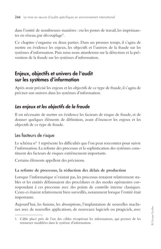 244 La mise en oeuvre d’audits spécifiques en environnement international 
© Groupe Eyrolles 
dans l’entité de nombreuses manières : via les postes de travail, les impriman-tes 
en réseau, par découplage1. 
Ce chapitre s’organise en deux parties. Dans un premier temps, il s’agira de 
mettre en évidence les enjeux, les objectifs et l’univers de la fraude sur les 
systèmes d’information. Puis nous nous attarderons sur la détection et la pré-vention 
de la fraude sur les systèmes d’information. 
Enjeux, objectifs et univers de l’audit 
sur les systèmes d’information 
Après avoir précisé les enjeux et les objectifs de ce type de fraude, il s’agira de 
préciser son univers dans les systèmes d’information. 
Les enjeux et les objectifs de la fraude 
Il est nécessaire de mettre en évidence les facteurs de risque de fraude, et de 
donner quelques éléments de définition, avant d’énoncer les enjeux et les 
objectifs de ce type de fraude. 
Les facteurs de risque 
Le schéma n° 1 représente les difficultés que l’on peut rencontrer pour suivre 
l’information. La refonte des processus et la sophistication des systèmes cons-tituent 
des facteurs de risques extrêmement importants. 
Certains éléments appellent des précisions. 
La refonte de processus, la réduction des délais de production 
Lorsque l’informatique n’existait pas, les processus restaient relativement sta-bles 
et les entités définissaient des procédures et des modes opératoires cor-respondant 
à ces processus avec des points de contrôle interne classiques. 
Ceux-ci étaient relativement bien surveillés, notamment lorsque l’entité était 
importante. 
Aujourd’hui, les fusions, les absorptions, l’implantation de nouvelles machi-nes 
avec de nouvelles applications, de nouveaux logiciels ou progiciels, avec 
1. Câble placé près de l’un des câbles récupérant les informations, qui permet de les 
retourner modifiées dans le système d’information. 
 