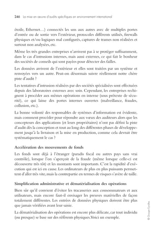 246 La mise en oeuvre d’audits spécifiques en environnement international 
© Groupe Eyrolles 
étoile, Ethernet…) connectés les uns aux autres avec de multiples portes 
d’entrée ou de sortie vers l’extérieur, protocoles différents utilisés, firewalls 
physiques et/ou logiques mal configurés, captures de trames non réalisées et 
surtout non analysées, etc. 
Même les très grandes entreprises n’arrivent pas à se protéger suffisamment, 
dans le cas d’intrusions internes, mais aussi externes, ce qui fait le bonheur 
des sociétés de conseils qui sont payées pour détecter des failles. 
Les données arrivent de l’extérieur et elles sont traitées par un système et 
renvoyées vers un autre. Peut-on désormais suivre réellement notre chère 
piste d’audit ? 
Les tentatives d’intrusion réalisées par des sociétés spécialisées sont effectuées 
depuis des laboratoires externes avec soin. Cependant, les entreprises rechi-gnent 
à procéder aux mêmes opérations en interne (sous prétexte de sécu-rité), 
ce qui laisse des portes internes ouvertes (malveillance, fraudes, 
collusion, etc.). 
La bonne volonté des responsables de systèmes d’information est évidente, 
mais comment procéder pour répondre aux voeux des auditeurs alors que les 
concepteurs des applications (et leurs propriétaires) n’ont pas défini la piste 
d’audit dès la conception et tout au long des différentes phases de développe-ment 
jusqu’à la livraison et la mise en production, comme cela devrait être 
systématiquement le cas ? 
Accélération des mouvements de fonds 
Les fonds sont déjà à l’étranger (paradis fiscal ou autres pays sans vrai 
contrôle), lorsque l’on s’aperçoit de la fraude (même lorsque celle-ci est 
découverte très tôt) et les montants sont importants. C’est la rapidité d’exé-cution 
qui est ici en cause. Les ordinateurs de plus en plus puissants permet-tent 
d’aller très vite, mais la contrepartie en termes de risques s’avère de taille. 
Simplification administrative et dématérialisation des opérations 
Bien sûr qu’il convient d’éviter les tracasseries aux consommateurs et aux 
utilisateurs, mais encore faut-il envisager les preuves matérielles de façon 
totalement différentes. Les entrées de données physiques doivent être plus 
que jamais vérifiées avant leur saisie. 
La dématérialisation des opérations est encore plus délicate, car tout individu 
(ou presque) se base sur des référents physiques. Voici un exemple. 
 