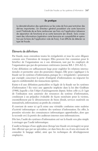 L’audit des fraudes sur les systèmes d’information 247 
© Groupe Eyrolles 
En pratique 
La dématérialisation des opérations sur les notes de frais peut entraîner des 
dérives importantes. Un directeur général possédant une carte bancaire 
avait l’habitude de se faire rembourser ses frais via l’application (absence 
de séparation de fonctions) et sa carte bancaire (en direct). Sans croise-ment 
des informations (opération carte bancaire en comptabilité et opéra-tion 
par le biais de l’application note de frais), il est difficile de détecter ce 
type de fraude. 
Éléments de définitions 
Par fraude, nous entendons toutes les irrégularités et tous les actes illégaux 
commis avec l’intention de tromper. Elles peuvent être commises pour le 
bénéfice de l’organisation ou à son détriment, tant par les employés de 
l’organisation que par des personnes extérieures (norme IIA 1 210-A2-1). 
Cette définition est suffisamment large pour englober les relations interna-tionales 
et permettre ainsi des poursuites élargies. Elle peut s’appliquer à la 
fraude sur les systèmes d’information, puisque les « irrégularités » pourraient 
par exemple concerner la perte d’intégrité d’informations ou impacter les 
aspects confidentialité des transactions opérées. 
Existe-t-il une définition particulière et légale de la fraude sur les systèmes 
d’information ? En voici une approche implicite dans la loi dite Godfrain 
(1988), laquelle a fait l’objet d’aménagements depuis. Selon celle-ci, il s’agit 
de l’utilisation non autorisée des ressources du système d’information, 
conduisant à un préjudice évaluable de façon monétaire pour la victime, 
essentiellement par le détournement de biens (fonds, services matériels ou 
immatériels, informations) au profit du criminel. 
Il convient de noter ici qu’il existe une véritable confusion entre maîtrise 
d’activité informatique et maîtrise des systèmes d’information. En effet, la 
première nécessite des connaissances informatiques approfondies, alors que 
la seconde est à la portée des auditeurs internes non-informaticiens. 
Dès lors, l’audit des systèmes d’information axé sur la fraude sera plus simple 
à envisager que l’audit informatique. 
L’audit technique d’une application (lorsqu’une fraude est envisagée) ne peut 
être effectué que par un spécialiste, car dans bien des cas, il sera nécessaire de 
connaître le langage utilisé, ainsi que les techniques de développement 
employées. 
 